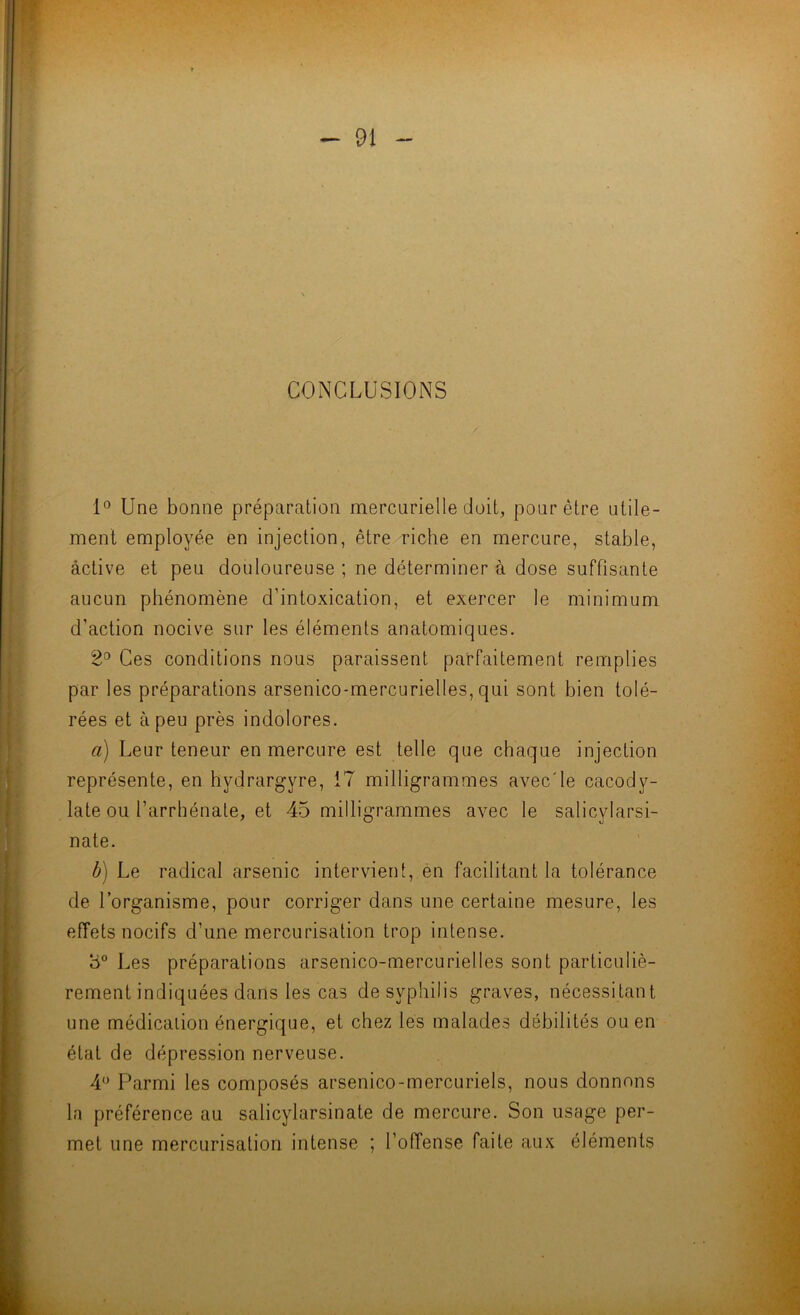 T - 91 - CONCLUSIONS / 1° Une bonne préparation mercurielle doit, pour être utile- ment employée en injection, être riche en mercure, stable, active et peu douloureuse ; ne déterminer à dose suffisante aucun phénomène d’intoxication, et exercer le minimum d’action nocive sur les éléments anatomiques. 2^ Ces conditions nous paraissent parfaitement remplies par les préparations arsenico-mercurielles, qui sont bien tolé- rées et à peu près indolores. a) Leur teneur en mercure est telle que chaque injection représente, en hydrargyre, 17 milligrammes avec'le cacody- late ou l’arrliénate, et 45 milligrammes avec le salicylarsi- nate. b) Le radical arsenic intervient, èn facilitant la tolérance de l’organisme, pour corriger dans une certaine mesure, les effets nocifs d’une mercurisation trop intense. 3° Les préparations arsenico-mercurielles sont particuliè- rement indiquées dans les cas de syphilis graves, nécessitant une médication énergique, et chez lès malades débilités ou en état de dépression nerveuse. 4*^ Parmi les composés arsenico-mercuriels, nous donnons la préférence au salicylarsinate de mercure. Son usage per- met une mercurisation intense ; l’offense faite aux éléments '4 A