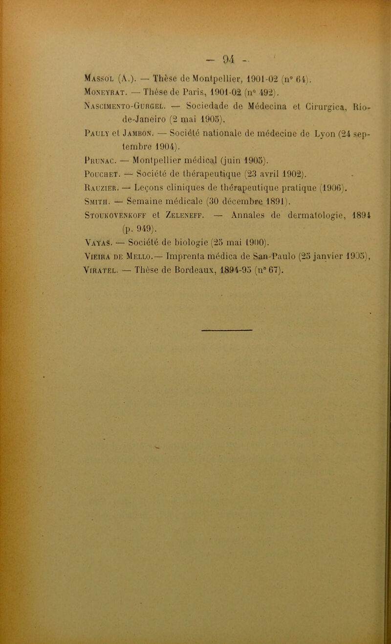 Massol (â.). — Thèse de Montpellier, 1901-02 (n (H). Moneyrat. — Thèse de Paris, 1901-02 (n“ 492). Nascimento-Gurgel. — Sociedade de Médecina et Cirurgica, Kio- de-Janeiro (2 mai 190o). Paoly et Jambon. — Société nationale de médecine de Lyon (24 sep- tembre 1904). Prunac. — Montpellier médical (juin 1905). PoucRET. — Société de thérapeutique (23 avril 1902). Rauzier. — Leçons cliniques de thérapeutique pratique (1906). Smith. — Semaine médicale (30 décembre 1891). Stoukovënkoff et Zeleneff. — Annales de dermatologie, 1894 (p. 949). VayaS. — Société de biologie (23 mai 1900). Vieira de Mello.— Imprenla médica de San-Paulo (25 janvier 1935), ViRATEL. — Thèse de Bordeaux, 1894-95 (n” 67).