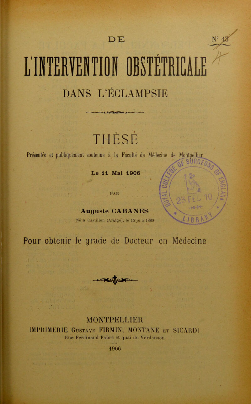 DE DANS L’ÉCLAMPSIE THÈSE Présentée et publiquement soutenue à la Faculté de Médecine de Montpellier Le 11 Mai 1906 PAR Auguste CABANES Né à Castillon (Ari£ge), le 15 juin 1880 Pour obtenir le grade de Docteur en Médecine MONTPELLIER IMPRIMERIE Gustave FIRMIN, MONTANE et S1CARDI Hue Ferriinand-F.abre et quai du Verdansor- 1906