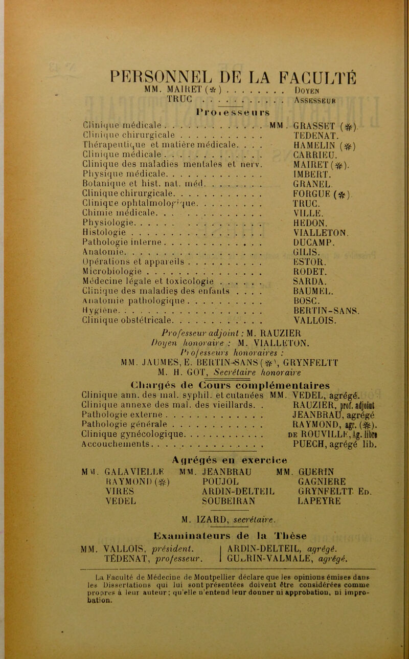 PERSONNEL DE LA FACULTÉ MM. MAI R ET (* ) Doyen TRUC Assesseur Proi e sse (i rs Clinique médicale MM . GRASSET (#). Clinique chirurgicale TEDENAT. Thérapeutique et matière médicale. . . . HAMELIN (#) Clinique médicale CARRIEU. Clinique des maladies mentales et nerv. MAIRET(^). Physique médicale IMBERT. Botanique et hist. nat. méd GRANEL. Clinique chirurgicale FORGUE (#). Clinique ophtalmologique TRUC. Chimie médicale VILLE. Physiologie HEDON. Histologie VIALLETON. Pathologie interne DUCAMP. Anatomie G l LIS. Opérations et appareils ESTOR. Microbiologie RODET. Médecine légale et toxicologie SARDA. Clinique des maladies des enfants .... BAUMEL. Anatomie pathologique BOSC. Hygiène BERTIN-SANS. Clinique obstétricale VALLOIS. Professeur adjoint : M. RAUZIER Doyen honoraire : M. VIALLETON. Pio/esseurs honoraires : MM. .1AUMES, E. BERTIN-SANS (#\ GRYNFELTT M. H. GOT, Secrétaire honoraire Chargés de Cours complémentaires Clinique ann. des mal. syphil. et cutanées MM. YEDEL, agrégé. Clinique annexe des mal. des vieillards. . RAUZIER, prof.adjoint Pathologie externe JEANBRAU, agrégé Pathologie générale RAYMOND, agr. (efë). Clinique gynécologique de ROUVILLK,Ag. libr* Accouchements. . . PUECH, agrégé lib. Agrégés en exercice MM. GALA VIELLE MM. JEANBRAU MM. GUERIN RAYMOND (#) POUJOL GAGNIERE VIRES ARD1N-DELTEIL GRYNFELTT En. VEDEL SOUBE1RAN LAPEYRE M. IZARD, secrétaire. examinateurs de la Thèse MM. VALLOIS, président. I ARD1N-DELTEIL, agrégé. TÉDENAT, professeur. I GU^RIN-VALMALE,' agrégé. La Faculté de Médecine de Montpellier déclare que les opinions émises dans les Dissertations qui lui sont présentées doivent être considérées comme propres à leur auteur; qu’elle n’entend leur donner ni approbation, ni impro- bation.