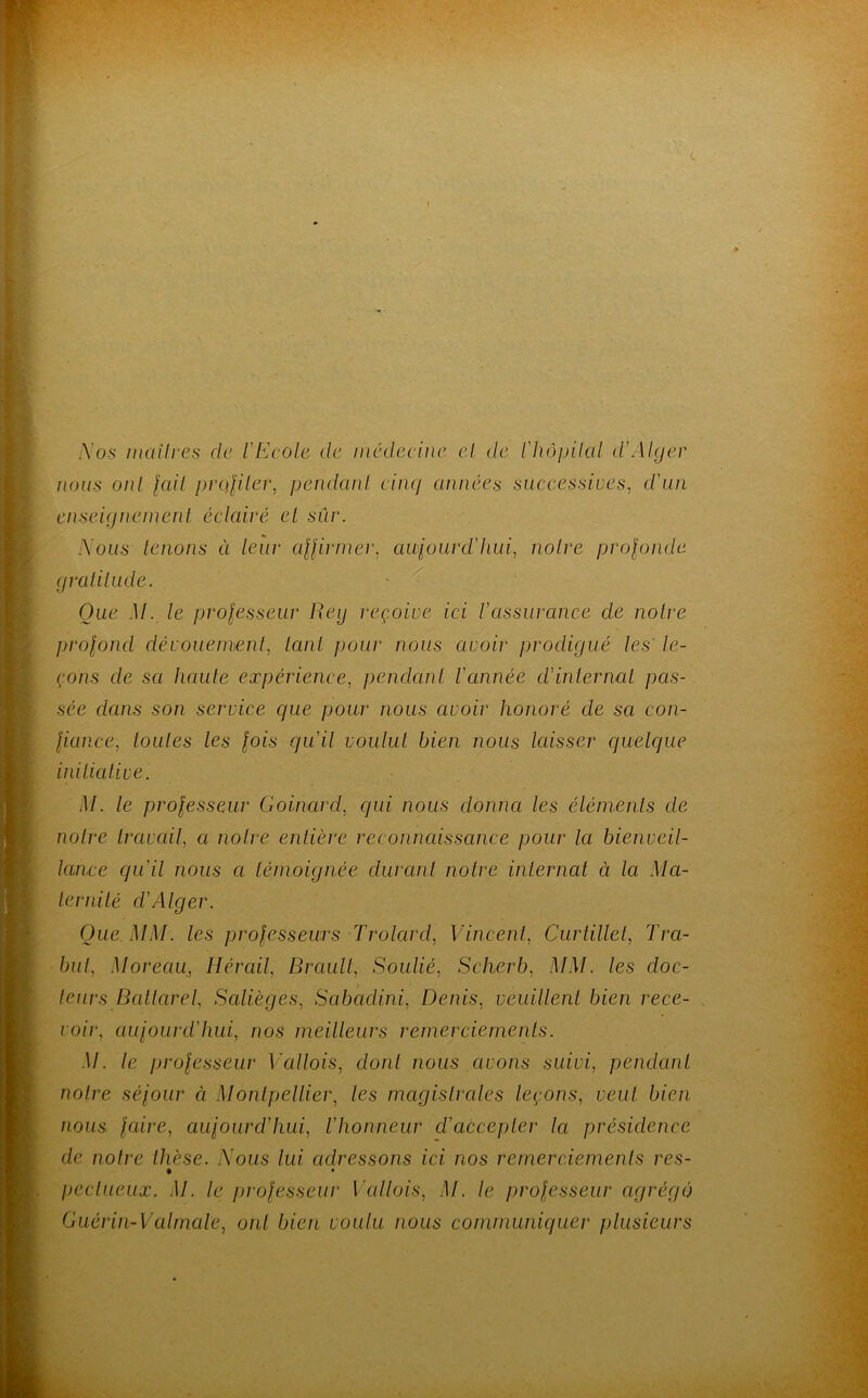 Nos maîtres de l'Ecole de médecine el de L'hôpital d’Alger nous oui lait profiter, pendant cinq années successives, d'un enseignement éclairé el sur. Nous tenons ci leur affirmer, aujourd'hui, noire profonde gratitude. Que M. le professeur Reij reçoive ici l'assurance de notre profond dévouement, tant pour nous avoir prodigué les' le- çons cle sa haute expérience, pendant l’année cl’internai pas- sée dans son service que pour nous avoir honoré de sa con- fiance, toutes les fois qu'il voulut bien nous laisser quelque initiative. M. le professeur Goinard, qui nous donna les éléments de notre travail, a noire entière reconnaissance pour la bienveil- lance qu’il nous a témoignée durant notre internat à la Ma- ternité d'Alger. Que. MM. les professeurs Trolard, Vincent, Curtillet, Tra- bul, Moreau, lier ail, Brault, Soulié, Scherb, MM. les doc- teurs Bcitlarel, Salièges, Sabadini, Denis, veuillent bien rece- voir, aujourd’hui, nos meilleurs remerciements. M. le professeur Vallois, dont nous avons suivi, pendant notre séjour à Montpellier, les magistrales leçons, veut bien nous faire, aujourd'hui, l'honneur d’accepter la présidence de notre thèse. Nous lui adressons ici nos remerciements res- t peclueux. M. le professeur Vallois, M. le professeur agrégé) Guérin-Valmale, ont bien voulu nous communiquer plusieurs