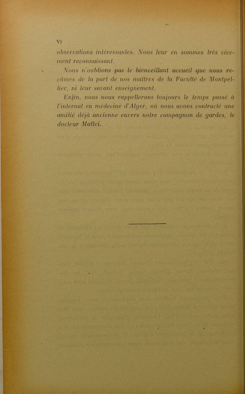 observations intéressantes. Nous leur en sommes très vive- menl reconnaissant. Nous n'oublions pas le bienveillant accueil que nous re- çûmes de la part de nos maîtres de la Faculté de Montpel- lier, ni leur savant enseignement. Enfin, nous nous rappellerons toujours le temps passé à Vinternai en médecine d'Alger, où nous avons contracté une amitié déjà ancienne envers notre compagnon de gardes, le docteur Mattéi.