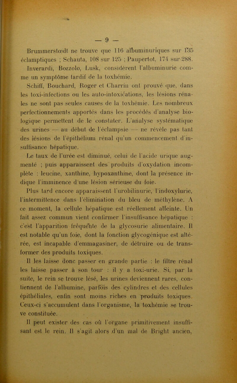 Brummerstœdt ne trouve que 116 albuminuriques sur 1115 éclamptiques ; Schauta, 108 sur 125 ; Paupertot, 174 sur 288. Inverardi, Bozzolo, Lusk, considèrent l'albuminurie com- me un symptôme tardif de la toxhémie. Schitï, Bouchard, Roger et Gliarrin ont prouvé que, dans les toxi-infections ou les auto-intoxications, les lésions réna- les ne sont pas seules causes de la toxhémie. Les nombreux perfectionnements apportés dans les procédés d’analyse bio- logique permettent de le constater. L’analyse systématique des urines — au début de l’éclampsie — ne révèle pas tant des lésions de l'épithélium rénal qu’un commencement d'in- suffisance hépatique. Le taux de l’urée est diminué, celui de l’acide urique aug- menté ; puis apparaissent des produits d'oxydation incom- plète : leucine, xanthine, hypoxanthine, dont la présence in- dique l’imminence d une lésion sérieuse du foie. Plus tard encore apparaissent Lurobilinurie, Tindoxylurie, l’intermittence dans l’élimination du bleu de méthylène. A ce moment, la cellule hépatique est réellement atteinte. Un fait assez commun vient confirmer l’insuffisance hépatique : N c’est l’apparition fréquente de la glycosurie alimentaire. Il est notable qu’un foie, dont la fonction glycogénique est alté- rée, est incapable d’emmagasiner, de détruire ou de trans- former des produits toxiques. Il les laisse donc passer en grande partie : le filtre rénal les laisse passer à son tour : il y a lo-xi-urie. Si, par la suite, le rein se trouve lésé, les urines deviennent rares, con- tiennent de l’albumine, parfois des cylindres et des cellules épithéliales, enfin sont moins riches en produits toxiques. Ceux-ci s’accumulent dans l'organisme, la toxhémie se trou- ve constituée. Il peut exister des cas où l’organe primitivement insuffi- sant est le rein. Il s’agit alors .d’un mal de Bright ancien,