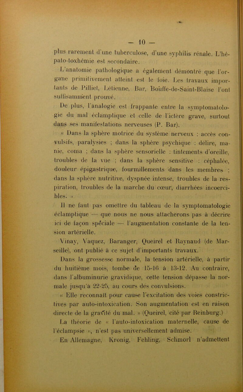 plu:? rarement cl une tuberculose, d’une syphilis rénale. L’hé- pato-toxhémie est secondaire. L’anatomie pathologique a également démontré que l’or- gane primitivement atteint est le loie. Les travaux impor- tants de Pitliet, Lé tienne, Bar, Bouffe-de-Sainl-Blaise l’ont suffisamnïent prouvé. De plus, 1 analogie est frappante entre la symptomatolo- gie du mal éclamptique et celle de l’ictère grave, surtout dans ses manifestations nerveuses (P. Bar). « Dans la sphère motrice du système nerveux : accès con- vulsifs, paralysies ; dans la sphère psychique : délire, ma- nie, coma ; dans la sphère sensorielle : tintements d’oreille, troubles de la vue ; dans la sphère sensitive : céphalée, douleur épigastrique, fourmillements dans les membres ; dans la sphère nutritive, dyspnée intense, troubles de la res- piration, troubles cle la marche du cœur, diarrhées incoerci- bles. » 11 ne faut pas omettre du tableau de la symptomatologie éclamptique — que nous ne nous attacherons pas à décrire ici de façon spéciale — l’augmentation constante de la ten- sion artérielle. Vinay, Vaquez, Baranger, Queirel et Raynaud (de Mar- seille), ont publié à ce sujet d’importants travaux. Dans la grossesse normale, la tension artérielle, à partir du huitième mois, tombe de 15-10 à 13-12. Au contraire, dans l’albuminurie gravidique, cette tension dépasse la nor- male jusqu’à 22-25, au cours des convulsions. (( Elle reconnaît pour cause l’excitation des voies constric- tives par auto-intoxication. Son augmentation est en raison directe de la gravité du mal. » (Queirel, cité par Reinburg.) La théorie de « l’auto-intoxicalion maternelle, cause de l'éclampsie », n'est pas universellement admise. En Allemagne, Kronig, Fehling, Schmorl n'admettent