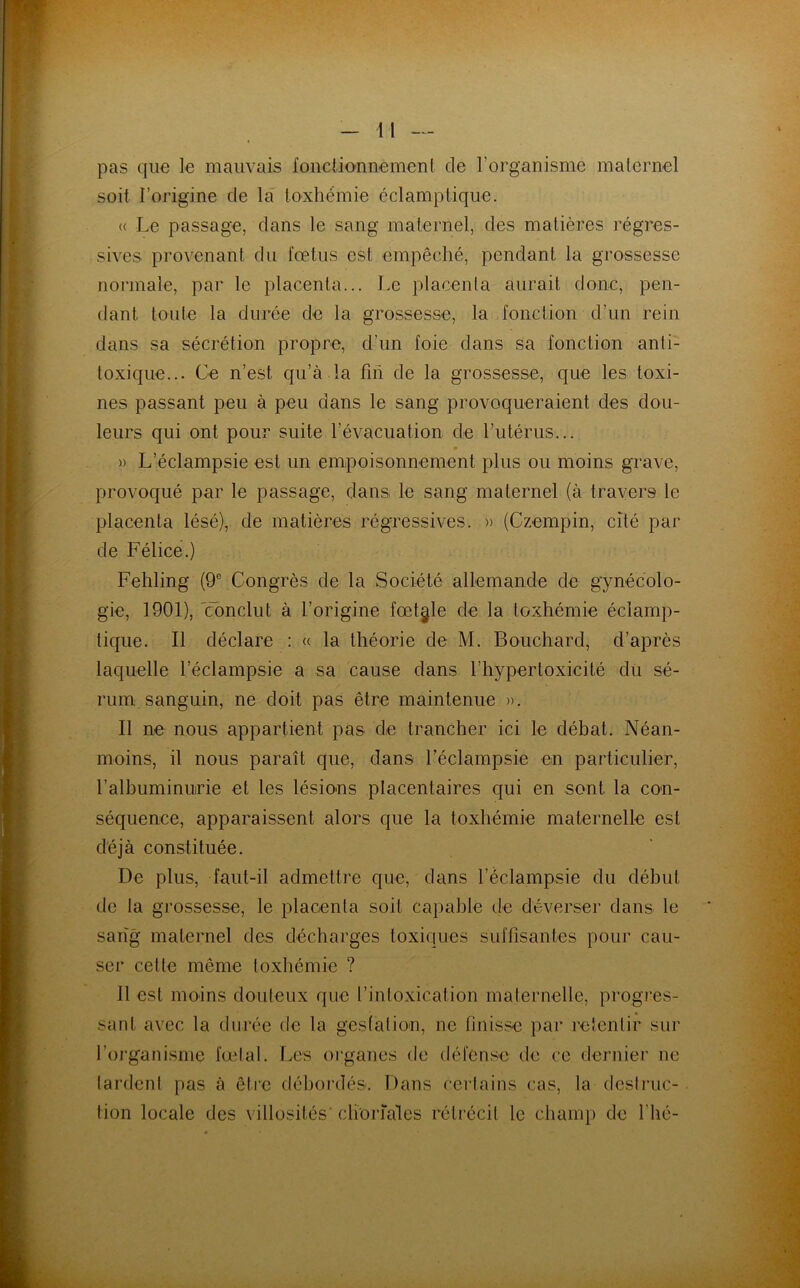 pas que le mauvais fonctionnement de l’organisme maternel soit l’origine de la toxhémie éclamptique. « Le passage, dans le sang maternel, des matières régres- sives provenant du fœtus est empêché, pendant la grossesse normale, par le placenta... Le placenta aurait donc, pen- dant toute la durée de la grossesse, la fonction d’un rein dans sa sécrétion propre, d’un foie dans sa fonction anti- toxique... Ce n’est qu’à la fin de la grossesse, que les toxi- nes passant peu à peu dans le sang provoqueraient des dou- leurs qui ont pour suite l’évacuation de l’utérus... » L’éclampsie est un empoisonnement plus ou moins grave, provoqué par le passage, dans le sang maternel (à travers le placenta lésé), de matières régressives. » (Czempin, cité par de Félice.) Fehling (9e Congrès de la Société allemande de gynécolo- gie, 1901), 'conclut à l’origine fœtale de la toxhémie éclamp- tique. Il déclare : « la théorie de M. Bouchard, d’après laquelle l’éclampsie a sa cause dans l’hypertoxicilé du sé- rum sanguin, ne doit pas être maintenue ». Il ne nous appartient pas de trancher ici le débat. Néan- moins, il nous paraît que, dans l’éclampsie en particulier, l'albuminurie et les lésions placentaires qui en sont la con- séquence, apparaissent alors que la toxhémie maternelle est déjà constituée. De plus, faut-il admettre que, dans l’éclampsie du début de la grossesse, le placenta soit capable de déverser dans le sang maternel des décharges toxiques suffisantes pour cau- ser cette même toxhémie ? Il est moins douteux que l’intoxication maternelle, progres- sant avec la durée de la gestation, ne finisse par retentir sur l'organisme fœtal. Les organes de défense de ce dernier ne tardent pas à être débordés. Dans certains cas, la destruc- tion locale des villosités-choriales rétrécit le champ de F lié-