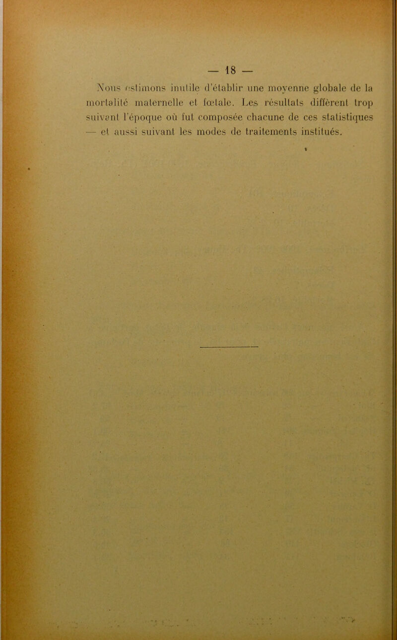 Nous estimons inutile d’établir une moyenne globale de la mortalité maternelle et fœtale. Les résultats diffèrent trop suivant l’époque où fut composée chacune de ces statistiques et aussi suivant les modes de traitements institués.