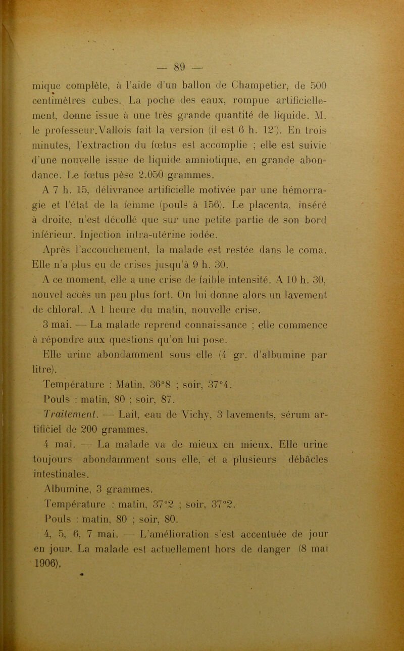 mique complète, à l’aide d’un ballon de Champetier, de 500 centimètres cubes. La poche des eaux, rompue artificielle- ment, donne issue à une très grande quantité de liquide. M. le professeur.Vallois fait la version (il est G h. 12’). En trois minutes, l’extraction du fœtus est accomplie ; elle est suivie d’une nouvelle issue de liquide amniotique, en grande abon- dance. Le fœtus pèse 2.050 grammes. A 7 b. 15, délivrance artificielle motivée par une hémorra- gie et l’état de la femme (pouls à 156). Le placenta, inséré à droite, n’est décollé que sur une petite partie de son bord inférieur. Injection inlra-ulérine iodée. Ap rès l'accouchement, la malade est restée dans le coma. Elle n’a plus eu de crises jusqu’à 9 h. 30. A ce moment, elle a une crise de faible intensité. A 10 h. 30, nouvel accès un peu plus fort. On lui donne alors un lavement de chloral. A 1 heure du matin, nouvelle crise. 3 mai. — La malade reprend connaissance ; elle commence à répondre aux questions qu’on lui pose. Elle urine abondamment sous elle (4 gr. d’albumine par litre). Température : Matin, 36°8 ; soir, 37°4. Pouls : matin, 80 ; soir, 87. Traitement. — Lait, eau de Vieil}*, 3 lavements, sérum ar- tificiel de 200 grammes. 4 mai. — La malade va de mieux en mieux. Elle urine toujours abondamment sons elle, el a plusieurs débâcles intestinales. Albumine, 3 grammes. Température : matin, 37°2 ; soir, 37°2. Pouls : matin, 80 ; soir, 80. 4, 5, 6, 7 mai. — L’amélioration s’est accentuée de jour en jour. La malade esl actuellement hors de danger (8 mai 1906).