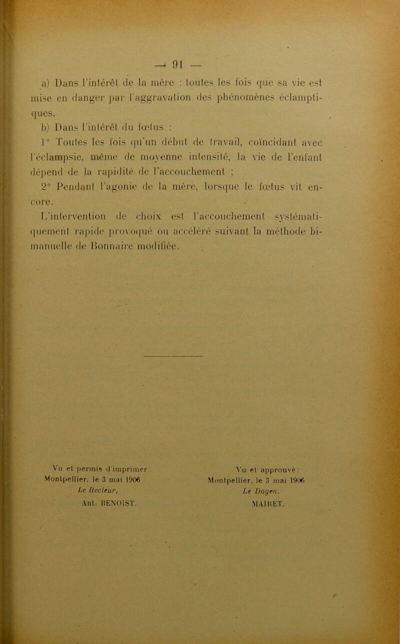 a) Dans l’intérêt de la mère : toutes les fois que sa vie est mise en danger par l’aggravation des phénomènes éclampti- ques. b) Dans l'intérêt du fœtus : 1° Toutes les fois qu’un début de travail, coïncidant avec l’éclampsie, même de moyenne intensité, la vie de l’enfant dépend de la rapidité de l’accouchement ; 2° Pendant l’agonie de la mère, lorsque le fœtus vil en- core. L’intervention de choix est l’accouchement systémati- quement rapide provoqué ou accéléré suivant la méthode bi- manuelle de Bonnaire modifiée. Vu et permis d’imprimer Montpellier, le 3 mai 1906 Le liecleur, Ant: BENOIST. Vu et approuvé: Montpellier, le 3 mai 1906 Le Doyen, MAI B ET, r