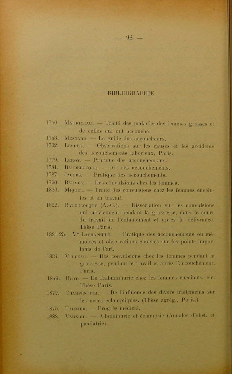 BIBLIOGRAPHIE 1/40. Maurice au. — I rai lé des maladies des femmes grosses el de celles qui ont accouché. 1743. Mesnard. — Le guide des accoucheurs. 1762. Levret. — Observations sur les causes el les accidents îles accouchements laborieux, Paris. 1779. Leroy. —- Pratique des accouchements. 1781. Bai delocoue. — Art des accouchements. 1/87. .Iacobs. — Pratique des accouchements. 1790. Baumes. — Des.convulsions chez les femmes. 1820. Miquel. — Traité des convulsions chez les femmes encein- tes et en travail. 1822. Baudelocoue (à.-C.). -— Dissertation sur les convulsions qui surviennent pendant la grossesse, dans le cours du travail de l’enfantement et après la délivrance. Thèse Paris. 1821-25. Me Lachapelle. — Pratique des accouchements ou mé- moires et observations choisies sur les points impor- tants de l’art. 1834. Velpeau. — Des convulsions chez les femmes pendant la grossesse, pendant le travail et après l'accouchement. Paris. 1849. Plot. — De l’albuminurie chez les femmes enceintes, etc. Thèse Paris. 1872. Charpentier. —> De l'influence des divers traitements sur les accès éclamptiques* (Thèse agrég., Paris.) 1875. T\ rxier. —Progrès médical. 1888. Y armer. — Mbumimiric et éclampsie (Annales d obsl. et pædiatrie),