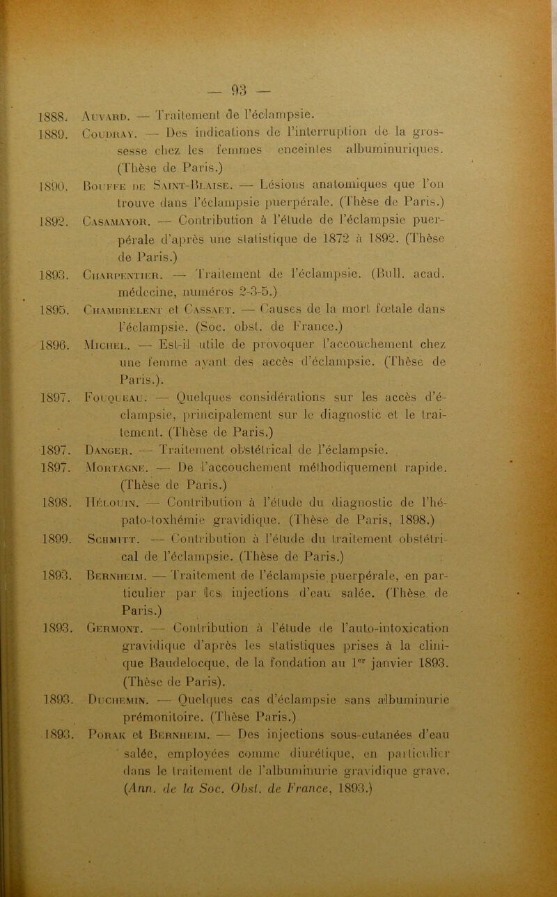 1888. 1889. 1890. 1892. 1893. 1895. 189G. 1897. 1897. 1897. 1898. 1899. 1893. 1893. 1893. 1893. Auvard. — Traitement de l'éclampsie. Coudray. — Des indications de l’interruption de la gros- sesse chez les femmes enceintes albuminuriques. (Thèse de Paris.) Bouffe de Saint-Blaise. — Lésions anatomiques que l’on trouve dans l’éclampsie puerpérale. (Thèse de Paris.) Çasamayor. — Contribution à l’élude de l'éclampsie puer- pérale d’après une statistique de 1872 à 1892. (Thèse de Paris.) Charpentier. — Traitement de l’éclampsie. (Bull. acad. médecine, numéros 2-3-5.) Chambrelent et Cassaet. — Causes de la mort, fœtale dans l’éclampsie. (Soc. obst. de France.) Michel. — Est-il utile de provoquer l'accouchement chez une femme ayant des accès d’éclampsie. (Thèse de Paris.). Fouqueau. — Quelques considérations sur les accès d’é- clampsie, principalement sur le diagnostic et le trai- tement. (l'hèse de Paris.) Danger. -— Traitement obstétrical de l’éclampsie. Mortagne. — De l'accouchement méthodiquement rapide. (Thèse de Paris.) Hélouin. — Contribution à l’élude du diagnostic de l’hé- palo-loxhémie gravidique. (Thèse de Paris, 1898.) Schmitt. — Contribution à l’étude du traitement obstétri- cal de l’éclampsie. (Thèse de Paris.) Bernheim. — Traitement de l’éclampsie puerpérale, en par- ticulier par ilesi injections d’eau salée. (Thèse, de Paris.) Germont. — Contribution à l’élude de l’auto-intoxication gravidique d’après les statistiques prises à la clini- que Baudelocque, de la fondation au lor janvier 1893. (Thèse de Paris). Duchemin. — Quelques cas d’éclampsie sans albuminurie prémonitoire. (Thèse Paris.) Porak et Bernheim. — Des injections sous-cutanées d’eau salée, employées comme diurétique, en pailiculicr dans le traitement de l’albuminurie gravidique grave. Mnn. de la Soc. Obsl. de France, 1893.)