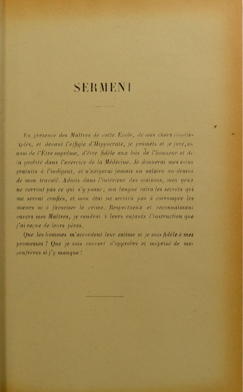 SKIUM i:n i En présence des Maîtres de cette Ecole, île mes chers coudis- i/des, et dermil l'effigie d-Hippocrate., je promets et je jure,ai* nom de l'Etre suprême, d’être fidèle aux lois de l’honneur et de la probité dans l’exercice de la Médecine. Je donnerai mes soins gratuits à l’indigent, et n’exigerai jamais un salaire au-dessus de mon travail. Admis dans l’intérieur des maisons, mes yeux ne verront pas ce gui s’g passe ; ma langue taira les secrets gui me seront confiés, et mon étal ne servira pas à corrompre les moeurs ni à favoriser le crime, liespectueux et reconnaissant envers mes Maîtres, je rendrai à leurs enfants l’instruction gue )’ai reçue de leurs pères. Que les hommes m’accordent leur estime si je suis fidèle cimes promesses ! Que je sois cou vert d’opprobre et méprisé de mes confrères si j’g mangue !
