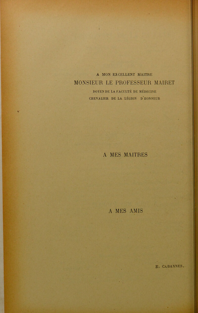 A MON EXCELLENT MAITRE MONSIEUR LE PROFESSEUR MAIRET DOYEN DE LA FACULTÉ DE MÉDECINE CHEVALIER DE LA LÉGION D'UONNEUR A MES MAITRES A MES AMIS J2. CA BANNES