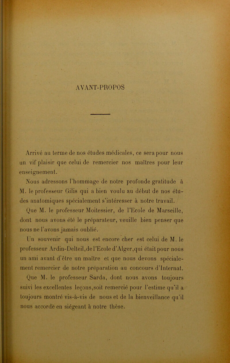 AVANT-PROPOS . / Arrivé au terme de nos études médicales, ce sera pour nous un vif plaisir que celui de remercier nos maîtres pour leur enseignement. Nous adressons l'hommage de notre profonde gratitude à M. le professeur Gilis qui a bien voulu au début de nos étu- des anatomiques spécialement s’intéresser à notre travail. Que M. le professeur Moitessier, de l’Ecole de Marseille, dont nous avons été le préparateur, veuille bien penser que nous ne l’avons jamais oublié. Un souvenir qui nous est encore cher est celui de M. le professeur Ardin-Delteil,de l’Ecole d’Alger,qui était pour nous un ami avant d’être un maître et que nous devons spéciale- ment remercier de notre préparation au concours d’internat. Que M. le professeur Sarda, dont nous avons toujours suivi les excellentes leçons,soit remercié pour l’estime qu’il a toujours montré vis-à-vis de nous et de la bienveillance qu’il nous accordé en siégeant à notre thèse. i