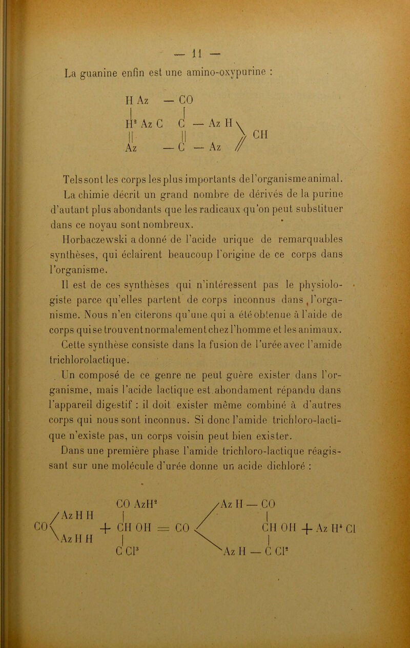 — 11 — La guanine enfin est une amino-oxypurine : H Az — CO Telssont les corps les plus importants de l’organisme animal. d’autant pins abondants que les radicaux qu’on peut substituer dans ce noyau sont nombreux. Horbaczewski a donné de l’acide urique de remarquables synthèses, qui éclairent beaucoup l'origine de ce corps dans l’organisme. 11 est de ces synthèses qui n’intéressent pas le physiolo- • giste parce qu’elles partent de corps inconnus d;ms , l’orga- nisme. Nous n’en citerons qu’une qui a étéobtenue à l’aide de corps quisetrouventnormalementchezl’homme et les animaux. Cette synthèse consiste dans la fusion de l’urée avec l’amide trichlorolactique. Un composé de ce genre ne peut guère exister dans l’or- ganisme, mais l’acide lactique est.abondament répandu dans l’appareil digestif : il doit exister même combiné à d’autres corps qui nous sont inconnus. Si donc l’amide trichloro-lacti- que n’existe pas, un corps voisin peut bien exister. Dans une première phase l’amide trichloro-lactique réagis- sant sur une molécule d'urée donne un acide dichloré : La chimie décrit un grand nombre de dérivés de la purine CO AzH2 Az II — CO C0\ \Az H H + CM OH = CO CH 011 -f- Az H* Cl I