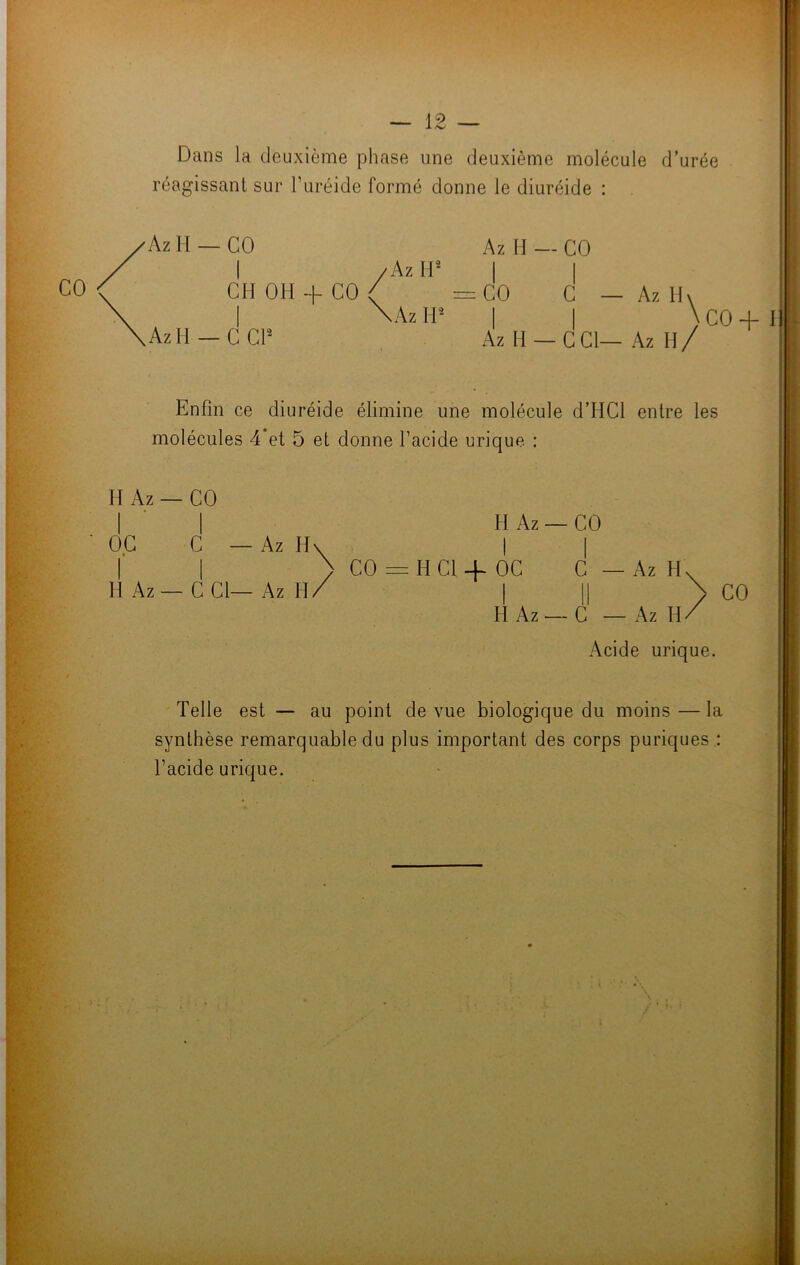 CO Dans la deuxième phase une deuxième molécule d’urée réagissant sur l'uréide formé donne le diuréide : / Az H’ AzH —CCI2 \àz I I IP I I \ co + Az H —CCI— Az II/ Enfin ce diuréide élimine une molécule d’IICl entre les molécules 4 et 5 et donne l’acide urique : H Az — CO OC C — Az H- I I H Az — C Cl— Az H/ H Az — CO Az H. CO = H Cl + OC C I II H Az — C — Az Acide urique. CO Telle est — au point de vue biologique du moins—la synthèse remarquable du plus important des corps puriques : l’acide urique.