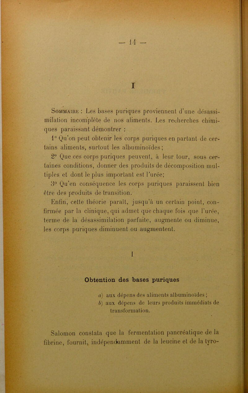 Sommaire : Les bases puriques proviennent d’une désassi- milation incomplète de nos aliments. Les recherches chimi- ques paraissant démontrer : 1° Qu’on peut obtenir les corps puriques en partant de cer- tains aliments, surtout les albuminoïdes; 2° Que ces corps puriques peuvent, à leur tour, sous cer- taines conditions, donner des produits de décomposition mul- tiples et dont le plus important est l’urée; 8° Qu’en conséquence les corps puriques paraissent bien être des produits de transition. Enfin, cette théorie paraît, jusqu’à un certain point, con- firmée par la clinique, qui admet que chaque fois que l’urée, terme de la désassimilation parfaite, augmente ou diminue, les corps puriques diminuent ou augmentent. 1 Obtention des bases puriques a) aux dépens des aliments albuminoïdes ; b) aux dépens de leurs produits immédiats de transformation. Salomon constata que la fermentation pancréatique de la fibrine, fournit, indépendamment de la leucine et de la tyro-