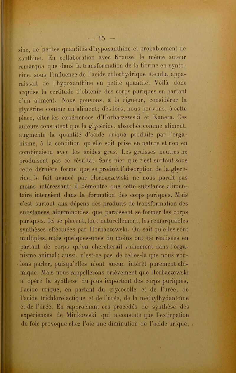 sine, de petites quantités d’hypoxanthine et probablement de xanthine. En collaboration avec Ivrause, le même auteur remarqua que dans la transformation de la fibrine en synto- nine, sous l’influence de l’acide chlorhydrique étendu, appa- raissait de l’hypoxanthine en petite quantité. Voilà donc acquise la certitude d’obtenir des corps puriques en partant d’un aliment. Nous pouvons, à la rigueur, considérer la glycérine comme un aliment; dès lors, nous pouvons, à cette place, cit-er les expériences d’Horbaczewski et Kanera. Ces auteurs constatent que la glycérine, absorbée comme aliment, augmente la quantité d’acide urique produite par l’orga- nisme, à la condition qu’elle soit prise en nature et non en combinaison avec les acides gras. Les graisses neutres ne produisent pas ce résultat. Sans nier que c’est surtout sous cette dernière forme que se produit l’absorption de la glycé- rine, le fait avancé par HorbaczevVski ne nous paraît pas moins intéressant; il démontre que cette substance alimen- taire intervient dans la formation des corps puriques. Mais c’est surtout aux dépens des produits de transformation des substances albuminoïdes que paraissent se former les corps puriques. Ici se placent, tout naturellement, les remarquables synthèses effectuées par Horbaczewski. On sait qu’elles sont multiples, mais quelques-unes du moins ont été réalisées en partant de corps qu’on chercherait vainement dans l’orga- nisme animal; aussi, n’est-ce pas de celles-là que nous vou- lons parler, puisqu’elles n’ont aucun intérêt purement chi- mique. Mais nous rappellerons brièvement que Horbaczewski a opéré la synthèse du plus important des corps puriques, l’acide urique, en partant du glycocolle et de l’urée, de l’acide trichlorolactique et de l’urée, de la méthylhydantoïne et de l’urée. En rapprochant ces procédés de synthèse des expériences de Minkovvski qui a constaté que l’extirpation du foie provoque chez l’oie une diminution de l’acide urique, .