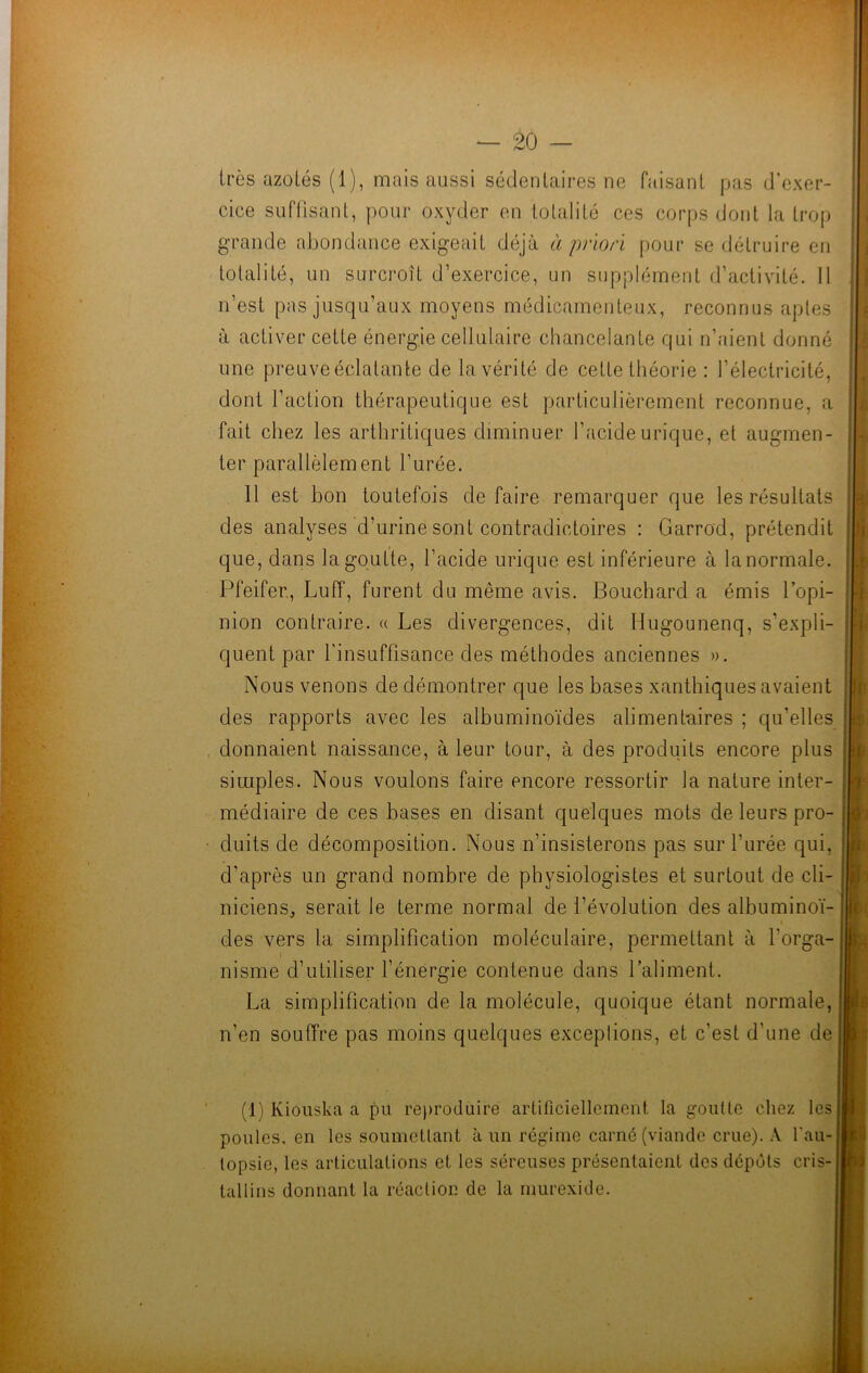 très azotés (1), mais aussi sédentaires ne faisant pas d'exer- cice suffisant, pour oxyder en totalité ces corps dont la trop grande abondance exigeait déjà à priori pour se détruire en totalité, un surcroît d’exercice, un supplément d’activité. Il n’est pas jusqu’aux moyens médicamenteux, reconnus aptes à activer cette énergie cellulaire chancelante qui n’aient donné une preuve éclatante de la vérité de cette théorie : l’électricité, dont l’action thérapeutique est particulièrement reconnue, a fait chez les arthritiques diminuer l’acide urique, et augmen- ter parallèlement l’urée. 11 est bon toutefois défaire remarquer que les résultats des analyses d’urine sont contradictoires : Garrod, prétendit que, dans la goutte, l’acide urique est inférieure à la normale. Pfeifer., Luff, furent du même avis. Bouchard a émis l’opi- nion contraire. « Les divergences, dit Hugounenq, s’expli- quent par l'insuffisance des méthodes anciennes ». Nous venons de démontrer que les bases xanthiques avaient des rapports avec les albuminoïdes alimentaires ; qu’elles donnaient naissance, à leur tour, à des produits encore plus simples. Nous voulons faire encore ressortir la nature inter- médiaire de ces bases en disant quelques mots de leurs pro- duits de décomposition. Nous n’insisterons pas sur l’urée qui, d’après un grand nombre de physiologistes et surtout de cli- niciens, serait le terme normal de l’évolution des albuminoï- des vers la simplification moléculaire, permettant à l’orga- nisme d’utiliser l’énergie contenue dans l’aliment. La simplification de la molécule, quoique étant normale, n’en souffre pas moins quelques exceptions, et c’est d’une de (1) Kiouska a pu reproduire artificiellement la goutte chez les poules, en les soumettant à un régime carné (viande crue). A l'au- topsie, les articulations et les séreuses présentaient des dépôts cris- tallins donnant la réaction de la murexide.