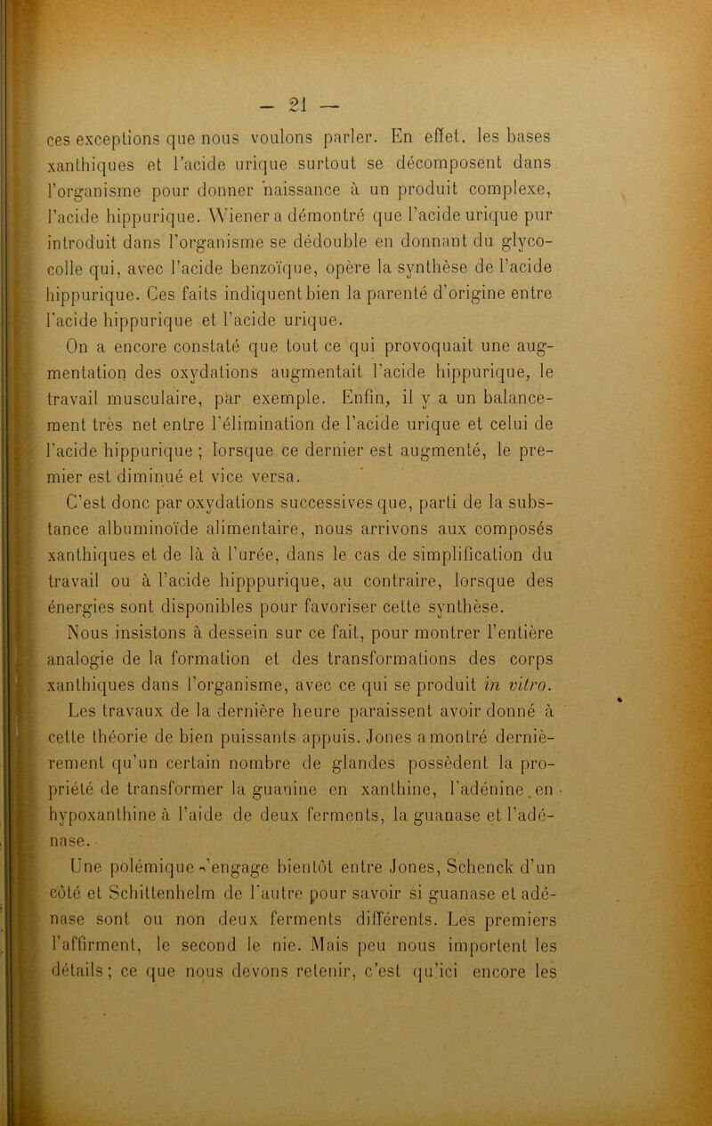 ces exceptions que nous voulons parler. En effet, les bases xanthiques et l’acide urique surtout se décomposent dans l’organisme pour donner naissance à un produit complexe, l’acide hippurique. Wiener a démontré que l’acide urique pur introduit dans l’organisme se dédouble en donnant du glyco- colle qui, avec l’acide benzoïque, opère la synthèse de l’acide hippurique. Ces faits indiquent bien la parenté d’origine entre l’acide hippurique et l’acide urique. On a encore constaté que tout ce qui provoquait une aug- mentation des oxydations augmentait l’acide hippurique, le travail musculaire, par exemple. Enfin, il y a un balance- ment très net entre l’élimination de l’acide urique et celui de l’acide hippurique ; lorsque ce dernier est augmenté, le pre- mier est diminué et vice versa. C’est donc par oxydations successives que, parti de la subs- tance albuminoïde alimentaire, nous arrivons aux composés xanthiques et de là à l’urée, dans le cas de simplification du travail ou à l’acide hipppurique, au contraire, lorsque des énergies sont disponibles pour favoriser cette synthèse. Nous insistons à dessein sur ce fait, pour montrer l’entière analogie de la formation et des transformations des corps xanthiques dans l’organisme, avec ce qui se produit in vitro. Les travaux de la dernière heure paraissent avoir donné à cette théorie de bien puissants appuis. Jones a montré derniè- rement qu’un certain nombre de glandes possèdent la pro- priété de transformer la guanine en xanthine, l'adénine, en- hypoxanthine à l’aide de deux ferments, la guanase et l’adé- nase. Une polémique n’engage bientôt entre Jones, Schenck d’un côté et Schittenhelm de l'autre pour savoir si guanase et adé- nase sont ou non deux ferments différents. Les premiers l’affirment, le second le nie. Mais peu nous importent les détails; ce que nous devons retenir, c’est qu’ici encore les