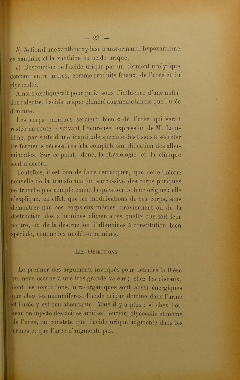 b) Action d’unexanthinoxydase transformant l’hypoxanthine en xanthine et la xanthine en acide urique. c) Destruction de l’acide urique par un ferment urolytique donnant entre autres, comme produits finaux, de l’urée et du glycocolle. Ainsi s’expliquerait pourquoi,- sous l’influence d’une nutri- tion ralentie, l’acide urique éliminé augmente tandis que l’urée diminue. Les corps puriques seraient bien « de l’urée qui serait restée en route » suivant l’heureuse expression de M. Lam- bling, par suite d’une inaptitude spéciale des tissus à sécréter les ferments nécessaires à la complète simplification des albu- minoïdes. Sur ce point, donc, la physiologie et la clinique sont d’accord. Toutefois, il est bon de faire remarquer, que cette théorie nouvelle de la transformation successive des corps puriques ne tranche pas complètement la question de leur origine ; elle n'explique, en effet, que les modifications de ces corps, sans démontrer que ces corps eux-mêmes proviennent ou de la destruction des albumines alimentaires quelle que soit leur nature, ou de la destruction d’albumines à constitution bien spéciale, comme les nucléo-albumines. Les Objections Le premier des arguments invoqués pour détruire la thèse qui nous occupe a une très grande valeur; chez les oiseaux, dont les oxydations, intra-organiques sont aussi énergiques que chez les mammifères, l’acide urique domine dans l’urine | et l’urée y est peu abondante. Mais il y a plus : si chez l’oi- seau on injecte des acides amidés, leucine, glycocolle et même de l’urée, on constate que l’acide urique augmente dans les urines et que l’urée n'augmente pas.