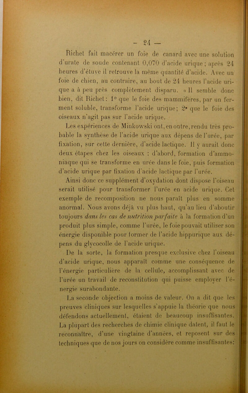 Richet fait macérer un foie de canard avec une solution d’urate de soude contenant 0,070 d’acide urique; après 24 heures d’étuve il retrouve la même quantité d’acide. Avec un foie de chien, au contraire, au bout de 24 heures l’acide uri- que a à peu près complètement disparu. «Il semble donc bien, dit Richet: 1° que le foie des mammifères, par un fer- ment soluble, transforme l’acide urique; 2® que le foie des oiseaux n’agit pas sur l’acide urique. Les expériences de Minkowski ont, en outre,rendu très pro- bable la synthèse de l’acide urique aux dépens de l'urée, par fixation, sur celle dernière, d’acide lactique. 11 y aurait donc deux étapes chez les oiseaux : d’abord, formation d’ammo- niaque qui se transforme en urée dans le foie, puis formation d’acide urique par fixation d'acide lactique par l'urée. Ainsi donc ce supplément d'oxydation dont dispose l'oiseau serait utilisé pour transformer l’urée en acide urique. Cet exemple de recomposition ne nous paraît plus en somme anormal. Nous avons déjà vu plus haut, qu’au lieu d'aboutir toujours dans les cas de nutrition parfaite à la formation d’un produit plus simple, comme l'urée, le foie pouvait utiliser son énergie disponible pour former de l’acide hippurique aux dé- pens du glycocolle de l’acide urique. . De la sorte, la formation presque exclusive chez l'oiseau d’acide urique, nous apparaît comme une conséquence de l’énergie particulière de la cellule, accomplissant avec de l’urée un travail de reconstitution qui puisse employer l’é- nergie surabondante. La seconde objection a moins de valeur. On a dit que les preuves cliniques sur lesquelles s’appuie la théorie que nous défendons actuellement, étaient de beaucoup insuffisantes. La plupart des recherches de chimie clinique datent, il faut le reconnaître, d’une vingtaine d'années, et reposent sur des techniques que de nos jours on considère comme insuffisantes: