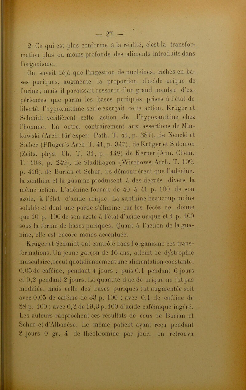 2 Ce qui est plus conforme à la réalité, c’est la transfor- mation plus ou moins profonde des aliments introduits dans l’organisme. On savait déjà que l’ingestion de nucléines, riches en ba- ses puriques, augmente la proportion d’acide urique de burine; mais il paraissait ressortir d’un grand nombre d’ex- périences que parmi les bases puriques prises à l’état de liberté, l’bypoxantbine seule exerçait cette action. Krüger et Schmidt vérifièrent cette action de l’hypoxanthine chez l’homme. En outre, contrairement aux- assertions de Min- kowski (Arch. fiir exper. Path. T. 41, p. 387), de Nencki et Sieber (Pfliiger's Arch. T. 41, p. 347), de Krüger et Salomon (Zeits. phys. Ch. T. 31, p. 148), de Kerner (Ann. Chem. T. 103, p. 249), de Stadthagen (Wirchows Arch. T. 109, p. 416), de Burian et Schur, ils démontrèrent que l’adénine, la xanthine et la guanine produisent à des degrés divers la même action. L’adénine fournit de 40 à 41 p. 100 de son azote, à l’état d’acide urique. La xanthine beaucoup moins soluble et dont une partie s’élimine par les fécès ne donne que 10 p. 100 de son azote à l’état d’acide urique et 1 p. 100 sous la forme de bases puriques. Quant à l’action de la gua- nine, elle est encore moins accentuée. Krüger et Schmidt ont contrôlé dans l’organisme ces trans- formations. Un jeune garçon de 16 ans, atteint de dystrophie musculaire, reçut quotidiennement une alimentation constante: 0,05de caféine, pendant 4 jours ; puis 0,1 pendant 6 jours et 0,2 pendant 2 jours. La quantité d’acide urique ne fut pas modifiée, mais Celle des bases puriques fut augmentée soit avec 0,05 de caféine de 33 p. 100 ; avec 0,1 de caféine de 28 p. 100 ; avec 0,2 de 19,3 p. 100 d’acide caféinique ingéré. Les auteurs rapprochent ces résultats de ceux de Burian et Schur et d’Albanèse. Le même patient ayant reçu pendant