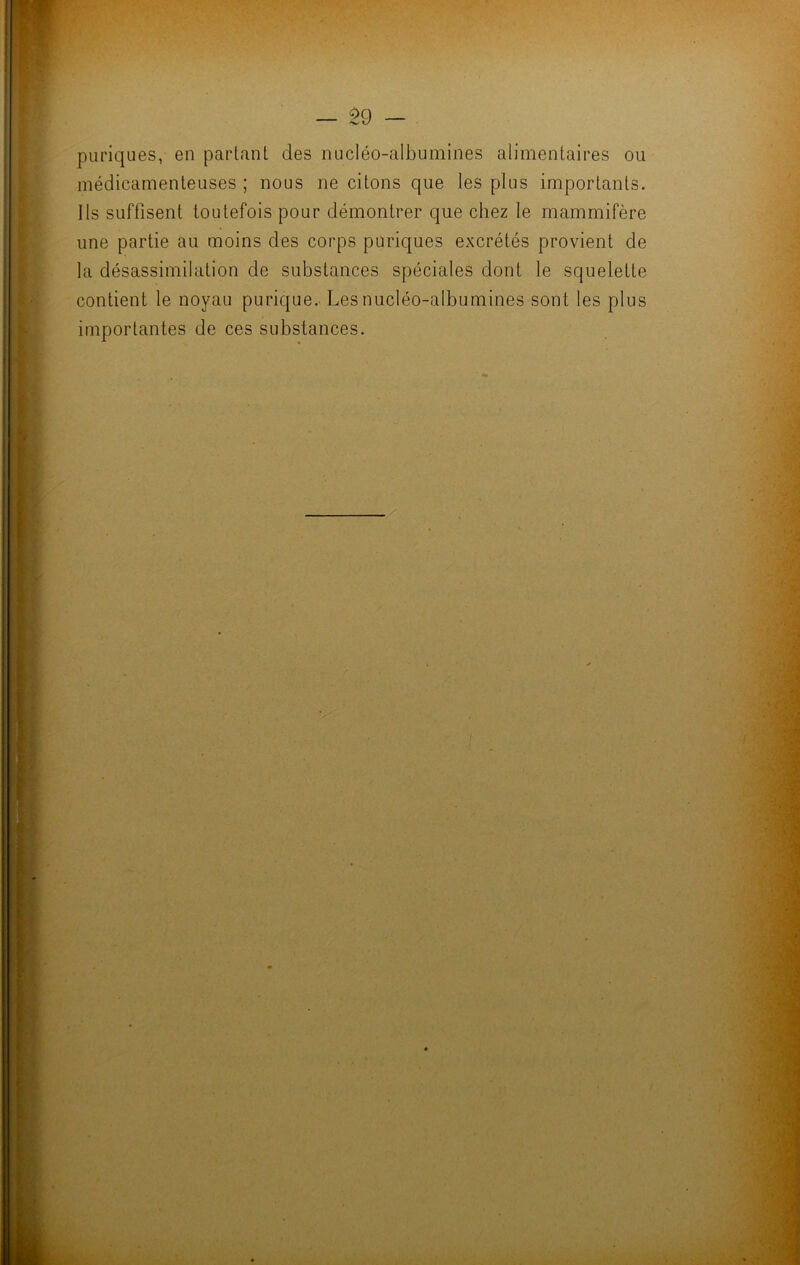 — Î9 — puriques, en partant des nucléo-albumines alimentaires ou médicamenteuses ; nous ne citons que les plus importants. Ils suffisent toutefois pour démontrer que chez le mammifère une partie au moins des corps puriques excrétés provient de la désassimilation de substances spéciales dont le squelette contient le noyau purique. Les nucléo-albumines sont les plus importantes de ces substances.