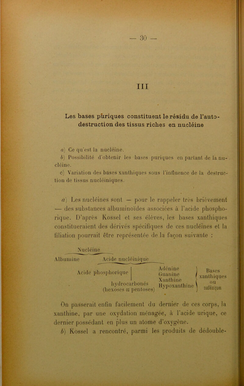 Les bases püriques constituent le résidu de Fauto- destruction des tissus riches en nucléine a) Ce qu'est la nucléine. b) Possibilité d’obtenir les bases puriques en parlant de la nu- cléine. c) Variation des bases xanthiques sous l’influence de la deslruc- tion de tissus nucléiniques. a) Les nucléines sont — pour le rappeler très brièvement — des substances albuminoïdes associées à l’acide pbospbo- rique. D’après Kossel et ses élèves, les bases xanthiques constitueraient des dérivés spécifiques de ces nucléines et la filiation pourrait être représentée de la façon suivante : Nucléine Albumine Acide nucléinique Acide phosphorique bvdrocarbonés */ (bexoses ou penloses) Adénine Guanine Xantbine Hypoxanthine Bases xanthiques ou nucléioicues On passerait enfin facilement du dernier de ces corps, la xanthine, par une oxydation ménagée, à l’acide urique, ce dernier possédant en plus un atome d’oxvgène. b) Kossel a rencontré, parmi les produits de dédouble-