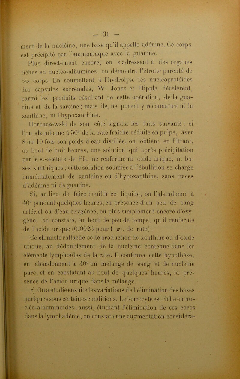 ment de la nucléine, une base qu’il appelle adénine. Ce corps est précipité par l’ammoniaque avec la guanine. Plus directement encore, en s’adressant à des organes riches en nucléo-albumines, on démontra l’étroite parenté de ces corps. En soumettant à l’hydrolyse les nucléoprotéides des capsules surrénales, W. Jones et Hippie décelèrent, parmi les produits résultant de cette opération, de la gua- nine et de la sarcine ; mais ils île purent y reconnaître ni la xanthine, ni l’hypoxanthine. Horbaczewski de son côté signala les faits suivants : si l’on abandonne à 50° de la rate fraîche réduite en pulpe,, avec Sou 10 fois son poids d’eau distillée, on obtient en filtrant, au bout de huit heures, une solution qui après précipitation par le s.-acétate de Pb. ne renferme ni acide urique, ni ba- ses xanthiques ; cette solution soumise à l’ébullition se charge immédiatement de xanthine ou d'hypoxanthine, sans traces d’adénine ni de guanine. Si, au lieu de faire bouillir ce liquide, on l’abandonne à 40° pendant quelques heures, en présence d’un peu de sang artériel ou d’eau oxygénée, ou plus simplement encore d’oxy- gène, on constate, au bout de peu de temps, qu’il renferme de l'acide urique (0,0025 pour 1 gr. de rate). Ce chimiste rattache cette production de xanthine ou d’acide urique, au dédoublement de la nucléine contenue dans les éléments lymphoïdes de la rate. Il confirme cette hypothèse, en abandonnant à 40° un mélange de sang et de nucléine pure, et en constatant au bout, de quelques* heurès, la pré- sence de l’acide urique dans le mélange. c) On a étudié ensuite les variations de l’élimination des bases puriquessous certaines conditions. Le leucocyte est riche en nu- cléo-albuminoïdes ; aussi, étudiant l’élimination de ces corps dans la lvmphadénie, on constata une augmentation considéra-