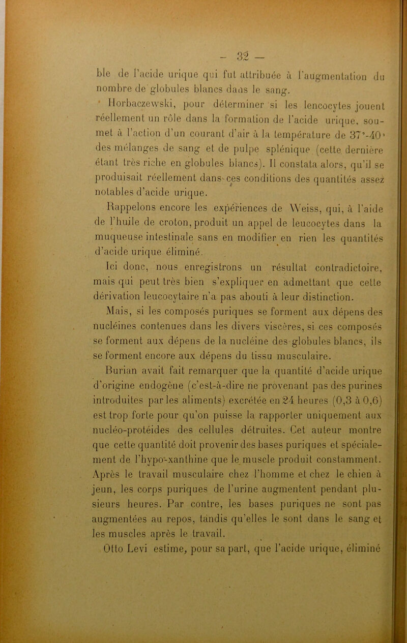 ble de l’acide urique qui fut attribuée à l’augmentation du nombre de'globules blancs dans le sang. llorbaczewski, pour déterminer si les lencocytes jouent réellement un rôle dans la formation de l’acide urique, sou- met à l’action d’un courant d’air à la température de 37’-40' des mélanges de sang et de pulpe splénique (cette, dernière étant très riche en globules blancs). Il constata alors, qu’il se produisait réellement dans ces conditions des quantités assez notables d’acide urique. Rappelons encore les expériences de Weiss, qui, à l’aide de l’huile de croton, produit un appel de leucocytes dans la muqueuse intestinale sans en modifier en rien les quantités d’acide urique éliminé. Ici donc, nous enregistrons un résultat contradictoire, mais qui peut très bien s’expliquer en admettant que cette dérivation leucocytaire n’a pas abouti à leur distinction. Mais, si les composés puriques se forment aux dépens des nucléines contenues dans les divers viscères, si ces composés se forment aux dépens de la nucléine des globules blancs, ils se forment encore aux dépens du tissu musculaire. Burian avait fait remarquer que la quantité d’acide urique d’origine endogène (c’est-à-dire ne provenant pas des purines introduites parles aliments) excrétée en 24 heures (0,3 à 0,6) est trop forte pour qu’on puisse la rapporter uniquement aux nucléo-protéides des cellules détruites. Cet auteur montre que cette quantité doit provenir des bases puriques et spéciale- ment de l’hypo-xantbine que le muscle produit constamment. Après le travail musculaire chez l’homme et chez le chien à jeun, les corps puriques de l’urine augmentent pendant plu- sieurs heures. Par contre, les bases puriques ne sont pas augmentées au repos, tandis qu’elles le sont dans le sang et les muscles après le travail. Otto Levi estime, pour sa part, que l’acide urique, éliminé