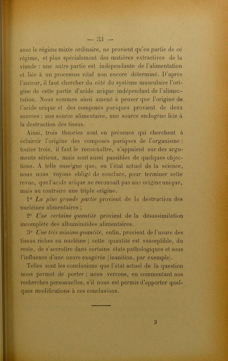 ** ' ! avec le régime mixte ordinaire, ne provient qu'en partie de ce régime, et plus spécialement des matières extractives de la viande : une autre partie est indépendante de l’alimentation et liée à un processus vital non encore déterminé. D’après l’auteur, il faut chercher du côté du système musculaire l’ori- gine de cette partie d’acide urique indépendant de l'alimen- tation. Nous sommes- ainsi amené à penser que l’origine de l’acide urique et des composés puriques provient de deux sources : une source alimentaire, une source endogène liée à la destruction des tissus. • Ainsi, trois théories sont en présence qui cherchent à éclaircir l'origine des composés puriques de l’organisme : toutes trois, il faut le reconnaître, s’appuient sur des argu- ments sérieux, mais sont aussi passibles de quelques objec- tions. A telle enseigne que, en l’état actuel de la science, nous nous voyons obligé de conclure, pour terminer cette revue, que l’acide urique ne reconnaît pas une origine unique, mais au contraire une triple origine. 1° La plus grande partie provient de la destruction des nucléines alimentaires ; 2° Une certaine quantité provient de la désassimilation incomplète des albuminoïdes alimentaires. 3° Une très minime quantité, enfin, provient de l’usure des tissus riches en nucléine ; cette quantité est susceptible, du reste, de s’accroître dans certains états pathologiques et sous l’influence d’une usure exagérée (inanition, par exemple). Telles sont les conclusions que l’état actuel de la question nous permet de porter ; nous verrons, en commentant nos recherches personnelles, s’il nous est permis d’apporter quel- ques modifications à ces conclusions. 3