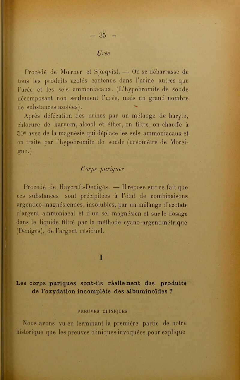 Urée Procédé de Moerner et Sjœqvist. — On se débarrasse de tous les produits azotés contenus dans burine autres que l’urée et les sels ammoniacaux. (L’hypobromite de soude décomposant non seulement l’urée, mais un grand nombre de substances azotées). Après défécation des urines par un mélange de baryte, chlorure de baryum, alcool et éther, on filtre, on chauffe à 50° avec de la magnésie qui déplace les sels ammoniacaux et on traite par l’bypobromite de soude (uréomètre de Morei- 6ne-) y Corps puriques Procédé de Haycraft-Denigès. — Il repose sur ce fait que ces substances sont précipitées à l’état de combinaisons argentico-magnésiennes, insolubles, par un mélange d’azotate d’argent ammoniacal et d’un sel magnésien et sur le dosage dans le liquide filtré par la méthode cvano-argentimétrique (Denigès), de l’argent résiduel. I Les corps puriques sont-ils réellement des produits de l’oxydation incomplète des albuminoïdes ? PREUVES CLINIQUES Nous avons vu en terminant la première partie de notre historique que les preuves cliniques invoquées pour explique