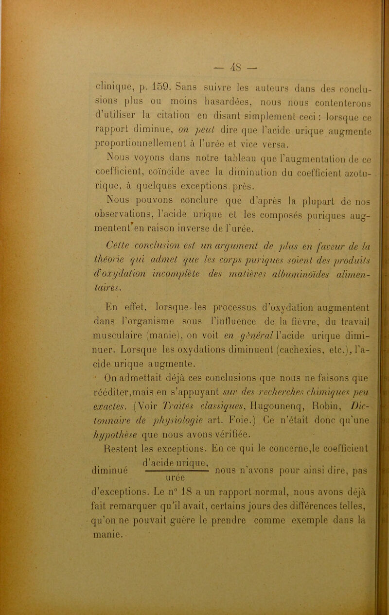 clinique, p. 159. Sans suivre les auteurs dans des conclu- sions plus ou moins hasardées, nous nous contenterons d’utiliser la citation en disant simplement ceci : lorsque ce rapport diminue, on peut dire que l’acide urique augmente proportionnellement à l’urée et vice versa. Nous voyons dans notre tableau que l’augmentation de ce coefficient, coïncide avec la diminution du coefficient azotu- rique, à quelques exceptions près. Nous pouvons conclure que d’après la plupart de nos observations, l’acide urique et les composés puriques aug- mentent’en raison inverse de l’urée. Cette conclusion est un argument de plus en faveur de la théorie qui admet que les corps puriques soient des produits d'oxydation incomplète des matières albuminoïdes alimen- taires. En effet, lorsque-les processus d’oxydation augmentent dans l’organisme sous l’influence de la fièvre, du travail musculaire (manie), on voit en général l’acide urique dimi- nuer. Lorsque les oxydations diminuent (cachexies, etc.), l'a- cide urique augmente. • On admettait déjà ces conclusions que nous ne faisons que rééditer,mais en s’appuyant sur des recherches chimiques peu exactes. (Voir Traités classiques, Hugounenq, Robin, Dic- tonnaire de physiologie art. Foie.) Ce n’était donc qu'une hypothèse que nous avons vérifiée. Restent les exceptions. En ce qui le concerne,le coefficient .. . , d’acide urique, , . . diminue nous n avons pour ainsi dire, pas urée d’exceptions. Le n° 18 a un rapport normal, nous avons déjà fait remarquer qu’il avait, certains jours des différences telles, qu’on ne pouvait guère le prendre comme exemple dans la manie.