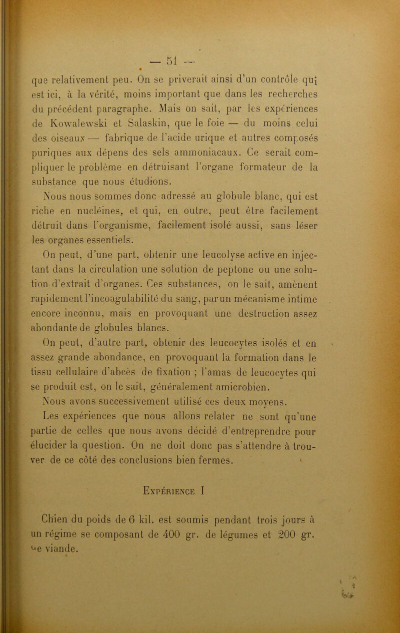 que relativement peu. On se priverait ainsi d’un contrôle qui est ici, à la vérité, moins important que dans les recherches du précédent paragraphe. Mais on sait, par les expériences de Kowalewski et Salaskin, que le foie — du moins celui des oiseaux— fabrique de l’acide urique et autres composés puriques aux dépens des sels ammoniacaux. Ce serait com- pliquer le problème en détruisant l’organe formateur de la substance que nous étudions. Nous nous sommes donc adressé au globule blanc, qui est riche en nucléines, et qui, en outre, peut être facilement détruit dans l’organisme, facilement isolé aussi, sans léser les organes essentiels. On peut, d’une part, obtenir une leucolyse active en injec- tant dans la circulation une solution de peptone ou une solu- tion d’extrait d’organes. Ces substances, on le sait, amènent rapidement l’incoag'ulabilité du sang, par un mécanisme intime encore inconnu, mais en provoquant une destruction assez abondante de globules blancs. On peut, d’autre part, obtenir des leucocytes isolés et en assez grande abondance, en provoquant la formation dans le tissu cellulaire d’abcès de fixation ; l’amas de leucocytes qui se produit est, on le sait, généralement amicrobien. Nous avons successivement utilisé ces deux moyens. Les expériences que nous allons relater ne sont qu’une partie de celles que nous avons décidé d’entreprendre pour élucider la question. On ne doit donc pas s’attendre à trou- ver de ce côté des conclusions bien fermes. » Expérience I Chien du poids de 6 kil. est soumis pendant trois jours à un régime se composant de 400 gr. de légumes et 200 gr. ue viande.