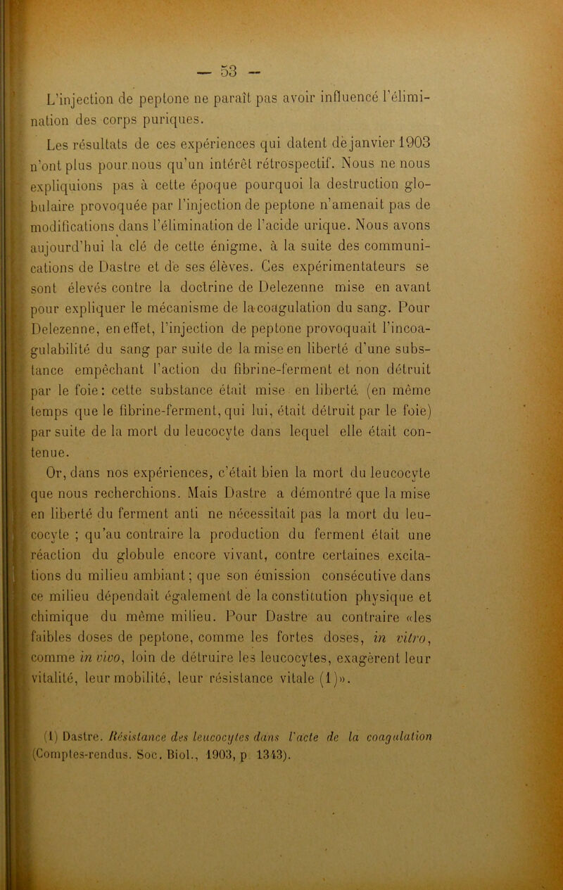 L'injection de peptone ne paraît pas avoir influencé l'élimi- nation des corps puriques. Les résultats de ces expériences qui datent dé janvier 1903 n'ont plus pour nous qu’un intérêt rétrospectif. Nous ne nous expliquions pas à cette époque pourquoi la destruction glo- bulaire provoquée par l’injection de peptone n’amenait pas de modifications dans l’élimination de l’acide urique. Nous avons « aujourd’hui la clé de cette énigme, à la suite des communi- cations de Dastre et de ses élèves. Ces expérimentateurs se sont élevés contre la doctrine de Delezenne mise en avant pour expliquer le mécanisme de la-coagulation du sang. Pour Delezenne, en effet, l’injection de peptone provoquait l’incoa- gulabilité du sang par suite de la mise en liberté d’une subs- tance empêchant faction du fibrine-ferment et non détruit par le foie: cette substance était mise en liberté, (en même temps que le fibrine-ferment, qui lui, était détruit par le foie) par suite de la mort du leucocyte dans lequel elle était con- tenue. Or, dans nos expériences, c’était bien la mort du leucocyte que nous recherchions. Mais Dastre a démontré que la mise en liberté du ferment anti ne nécessitait pas la mort du leu- cocyte ; qu’au contraire la production du ferment était une réaction du globule encore vivant, contre certaines excita- tions du milieu ambiant; que son émission consécutive dans ce milieu dépendait également de la constitution physique et chimique du même milieu. Pour Dastre au contraire «les faibles doses de peptone, comme les fortes doses, in vitro, comme in vivo, loin de détruire les leucocytes, exagèrent leur vitalité, leur mobilité, leur résistance vitale (1)». (I) Dastre. Résistance des leucocytes dans l'acte de la coagulation (Comptes-rendus. Soc. Biol., 1903, p 1343).