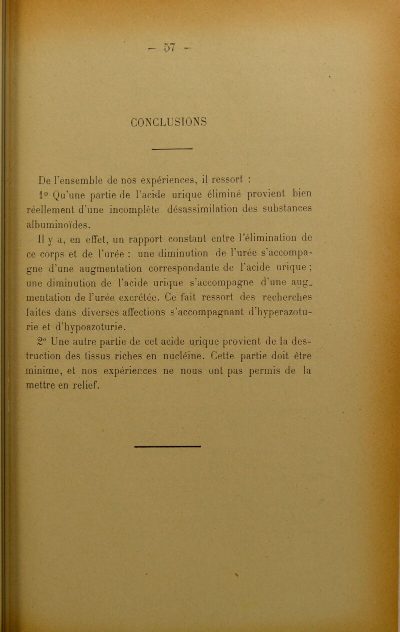 C>7 CONCLUSIONS De l’ensemble de nos expériences, il ressort : 1° Qu’une partie de l’acide urique éliminé provient bien réellement d'une incomplète désassimilation des substances albuminoïdes. Il y a, en effet, un rapport constant entre l’élimination de ce corps et de l’urée : une diminution de l’urée s accompa- gne d’une augmentation correspondante de 1 acide urique ; une diminution de l’acide urique s’accompagne d’une aug_ mentation de l’urée excrétée. Ce fait ressort des recherches faites dans diverses affections s’accompagnant d’hyperazotu- rie et d’hvpoazoturie. 2° Une autre partie de cet acide urique provient de la des- truction des tissus riches en nucléine. Cette partie doit être minime, et nos expérier.ces ne nous ont pas permis de la mettre en relief.