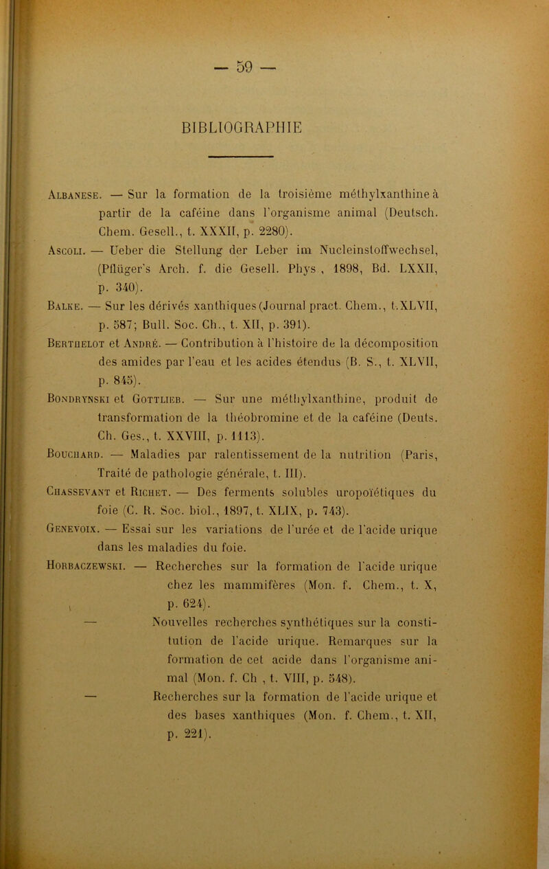 BIBLIOGRAPHIE Albanese. — Sur la formation de la troisième méthylxanthine à partir de la caféine dans l’organisme animal (Deutsch. Chem. Gesell., t. XXXII, p. 2280). àscoli. — Ueber die Stellung der Leber im Nucleinstoffweehsel, (Pflüger’s Arch. f. die Gesell. Phys , 1898, Bd. LXX1I, p. 340). Balke. — Sur les dérivés xanthiques(Journal pract. Chem., t.XLVII, p. 587; Bull. Soc. Ch., t. XII, p. 391). Bertüelot et André. — Contribution à l’histoire de la décomposition des amides par l’eau et les acides étendus (B. S., t. XLVII, p. 845). Bondrynski et Gottlieb. — Sur une méthylxanthine, produit de transformation de la théobromine et de la caféine (Deuts. Ch. Ges., t. XXVIII, p. 1113). Bouchard. — Maladies par ralentissement de la nutrition (Paris, Traité de pathologie générale, t. III). Ciiassevant et Richet. — Des ferments solubles uropoïétiques du foie (C. R. Soc. biol., 1897, t. XLIX, p. 743). Genevoix. — Essai sur les variations de l’urée et de l'acide urique dans les maladies du foie. Horbaczewski. — Recherches sur la formation de l'acide urique chez les mammifères (Mon. f. Chem., t. X, * P- 624). — Nouvelles recherches synthétiques sur la consti- tution de l’acide urique. Remarques sur la formation de cet acide dans l'organisme ani- mal (Mon. f. Ch , t. VIII, p. 548). — Recherches sur la formation de l’acide urique et des bases xanthiques (Mon. f. Chem., t. XII, p. 221).