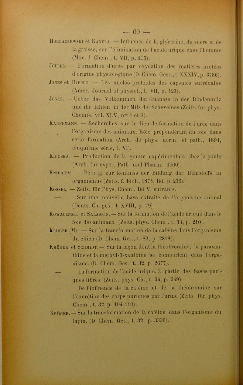 IIorbaczewski cl Kanera. — Influence de la glycérine, du sucre et de la graisse, sur l’élimination de l'acide urique chez l’homme (Mon. f. Chem., t. Vil, p. 105). Jolles. — Formation d’urée par oxydation des matières azotées d’origine physiologique (D.Chem. Gess.,t.XXXlV,p. 378G). Jones et Hipple. — Les nucléo-protéides des capsules surrénales (Amer. Journal of physiol., t. VII, p. 423). Jones. — Ueber das Volkoinmen der Guariase in der Rindenmilz und ihr Iehlen in der Milz der Scheveines (Zeits. für pliys. Chemie, vol. XLV, nos 1 et 2). Kauffmann. — Recherches sur le lieu de formation de l’urée dans l’organisme des animaux. Rôle prépondérant du foie dans cette formation (Arch. de phys. norm. et path., 1894, cinquième série, t. VI). Kiouska. — Production delà goutte expérimentale chez la poule (Arch. für exper. Path. und Pharm., 1900). Knieriem. — Beitrag zur kentniss der Bildung der Hamstoffs in organismus (Zeits. f. Biol., 1874, Bd. p.236). Kossel. — Zeits. für Phys. Chem , Bd V, suivants. — Sur une nouvelle base extraite de l’organisme animal (Deuts. Ch. ges., t. XVIII, p. 79). Kowalenski et Salaskin.— Sur la formation de l’acide urique dans le foie des animaux (Zeits. phys. Chem , t. 33, p. 210). Krüger (M). — Sur la transformation de la caféine dans l’organisme du chien (D. Chem. Ges., t. 82, p. 2818). Krüger et Scumidt.— Sur la façon dont la théobromine, la paraxan- thine et la methyl-3-xanthine se comportent dans l'orga- nisme. (I). Chem. Ges., t. 32, p. 2677 — La formation de l’acide urique, à partir des bases puri- ques libres. (Zeits. phys. Ch., t. 34, p. 549). — De l’influence de la caféine et de la théobromine sur l’excrétion des corps puriques par l'urine (Zeits. für phys. Chem., t. 32, p. 104-110). Krüger.—Sur la transformation de la caféine dans l’organisme du lapin. (D. Chem. Ges., t. 32, p. 3330).