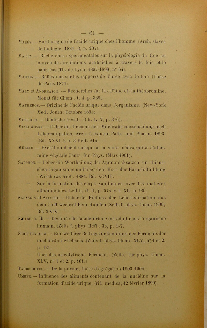 Mares.— Sur l'origine de l'acide urique chez l’homme (Arch. slaves de biologie, 1887, 3, p. 207). Martz.— Recherches expérimentales sur la physiologie du foie au moyen de circulations artificielles à travers le foie et le pancréas (Th. de Lyon, 1897-1898, n G4). Martin.— Réflexions sur les rapports de l’urée avec le foie (Thèse de Paris 1877). Maly et Andreascr. — Recherches sur la caféine et la théobromine. Monat für Chem., t. 4, p. 369. Matlieros.— Origine de l’acide urique dans l’organisme. (New-York Med. Journ. Octobre 1890). Miescher.— Deutsche Gesell. (Ch. t. 7, p. 376). Minkowoski.— Ueber die Ursache der Milchsaüreausscheidung nach Lebereatupation. Arch. f. experm Path. und Pharm. 1893. (Bd. XXXI, 2 u, 3 Heft. 214. Müller.— Excrétion d’acide urique à la suite d’absorption d’albu- mine végétale Cenlr. fur Phys. (Mars 1901). Salomon.— Ueber die AVertheilung der Ammoniaksalzen un tliicns- chen Organismus und liber den Hort der Harnsloffbildung (Wirchows Arch. 1884. Bd. XCV1I). — Sur la formation des corps xanthiques avec les matières albuminoïdes. Lelhlj, (t. Il, p. 374 et t. XII, p, 93). Salaskin et Saleski.— Ueber der Einfluss der Leberextirpation aus dem Cloff wechsel Bein Hunden (Zeits f. phys. Chem. 1900, Bd. XXIX. S»:tbeer. Ib.— Destinée de l’acide urique introduit dans l'organisme humain. (Zeits f. phys. Ileft., 33, p. 1-7. Sciiitteneelm.— Ein weitérer Beitrag zur kenntniss der Ferments der nucleinstoff wechsels. (Zeits f. phys. Chem. XLY, n° 1 et 2, p. 121. — Uber das uricolytische Ferment. (Zeits. fur phys. Chem. XLV, n° I et 2, p. 161.) Tarrouriecii.— De la purine, thèse d’agrégation 1903-1904. Umber.— Influence des aliments contenant de la nucléine sur la formation d’acide urique, (rif. medica, 12 février 1890).