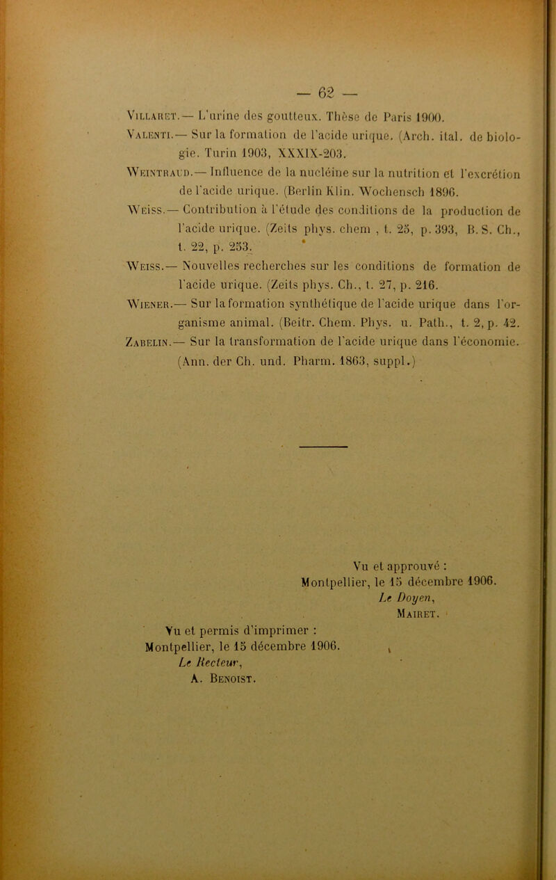 Villaiiet. — L'urine des goutteux. Thèse de Paris 1900. Valenti.— Sur la formation de l’acide urique. (Arch. ital. de biolo- gie. Turin 1903, XXXIX-203. Weintraud.— Influence de la nucléine sur la nutrition et l’excrétion de l’acide urique. (Berlin Klin. Wochensch 1896. Weiss.— Contribution à l'élude des conditions de la production de l'acide urique. (Zeils phys. chem , t. 25, p. 393, B. S. Ch., t. 22, p. 253. Weiss.— Nouvelles recherches sur les conditions de formation de l’acide urique. (Zeits phys. Ch., t. 27, p. 216. Wiener.— Sur la formation synthétique de l’acide urique dans l’or- ganisme animal. (Beitr. Chem. Phys. u. Path., t. 2, p. 42. Zabelin.— Sur la transformation de l’acide urique dans l'économie. (Ann. der Ch. und. Pharm. 1863, suppl.) Vu et approuvé : Montpellier, le 15 décembre 1906. Le Doyen, Mairet. Vu et permis d’imprimer : Montpellier, le 15 décembre 1906. Le Recteur, À. Benoist.