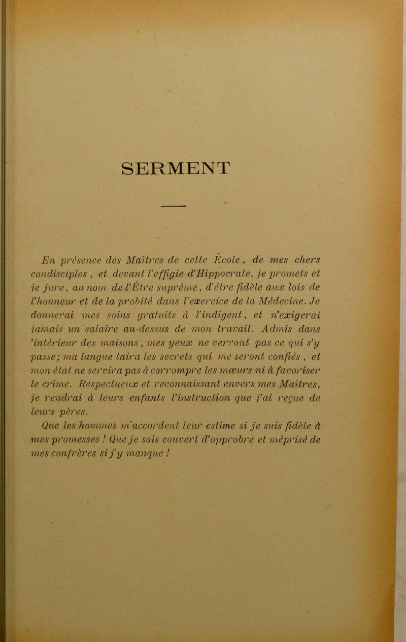 SERMENT y En 'présence des Maîtres de cette Ecole , de mes chers condisciples , et devant Veffigie d’Hippocrate, je promets et A je jure, au nom de VEtre suprême, d'être fidèle aux lois de l’honneur et de la probité dans l'exercice de la Médecine. Je donnerai mes soins gratuits cl l'indigent, et réexigerai jamais un salaire au-dessus de mon travail. Admis dans ’intèrieur des maisons , mes yeux ne verront pas ce qui s’y passe; ma langue taira les secrets qui me seront confiés , et mon état ne servira pas à corrompre les mœurs ni à favoriser le crime. Respectueux et reconnaissant envers mes Maîtres, je rendrai à leurs enfants l’instruction que j’ai reçue de leurs pères. Que les hommes m accordent leur estime si je suis fidèle à mes promesses ! Que je sois couvert d’opprobre et méprisé de mes confrères si j'y manque ! i i