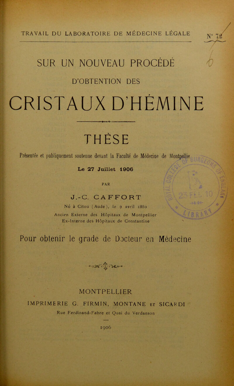 TRAVAIL DU LABORATOIRE DE MÉDECINE LÉGALE SUR UN NOUVEAU PROCÉDÉ D’OBTENTION DES CRISTAUX D’HÉMINE THÈSE Présentée et publiquement soutenue devant la Faculté de Médecine de Montpellie- Le 27 Juillet 1906 PAR J.-C. CAFFORT Né à Citou (Aude), le 9 avril 1880 Ancien Externe des Hôpitaux de Montpellier Ex-lnlerne des Hôpitaux de Constantine '' Pour obtenir le grade de Docteur en Médecine MONTPELLIER IMPRIMERIE G. FIRMIN, MONTANE et SICARDI Rue Ferdinand-Fabre et Quai du Verdanson