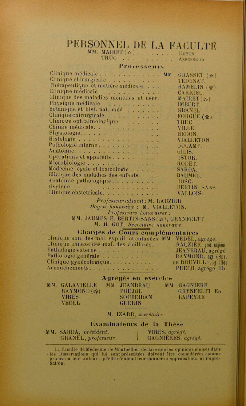 PI^HSONNKL \)K I.A MM. MAIKET (*)... rRUC 1*1*01 O sse U rs KACUI/l'R 1)0 y [-JN Asskssicmr Clinique médicale MM CHASSId’ Clini(iLie chirurgicale TKDliNAT. rhérapeulique et matière médicale. . . . HAMI'JIJN {^(■) Clinique médicale . . CAlÜllIitJ. Clinique des maladies mentales et uerv. MAIIIET (ff^) Physique médicale IMBERT. Botanique et hist. nat. méd GRANEL Clinique chirurgicale FOUGUE (*) Clinique ophtalmologique TRUC. Chimie médicale. . . VILLE. Physiologie REDON. Histologie VIALLETON Pathologie interne DUGAMP. Anatomie ÜILIS. Opérations et appareils ESTOR. Microbiologie RODET. Médecine légale et toxicologie SARDA. Clinique des maladies des enfants .... BAUMEL. anatomie pathologique BOSC. R.YK'<^ne BEBTIN-SA.NS Clinique obstétricale VALLOIS. Professeur adjoint : M. RAUZIER Doyen honoraire : M. VIALLETON. Professeurs honoraires : MM. JAUMES,E. BERTIN-SANS ( \ GRYNFEL'I T M. H. GOT, Secrétaire honoraire Chargés de Cours complémentaires Clinique ann. des mal. syphil. etcutanées MM. VEDEL, agrégé. Clinique annexe des mal. des vieillards. . RAUZIER, prof.adjoilll Pathologie externe JEANBRAU, agrégé Pathologie générale RA YMONI), agr. Clinique gynécologique dk ROUVILLlq.Ag libN Accouchements PUECH, agrégé lib. Agrégés en exer<*,ice MM GALAVIELLE MM. JEANBRAU MM GAGNIERE RAYMOND POÜJOL GRYNFELTT En. VIRES SOÜBEIRAN LAPEYRE VEDEL GUERIN M. IZARD, secrétaire. Examinateurs de la 'l'Iièse MM. SARDA, président. GRANEL, professeur. VIRES, aqrégé. GAGNIÈRES, agrégé. I.a Faculté de Médecine de Montpellier déclare que les opinions émises dans -les Dissertations qui lui sont présentées doivent être considérées coimne / prooresà leur auteur : qu’elle n’entend leur donner ni approbation, ni impro- bat’on.