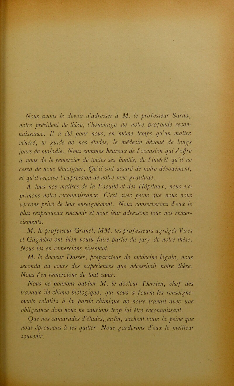 Nous avons le devoir d'adresser à M. le professeur Sarda, noire président de thèse, l'honiniage de notre profonde recon- naissance. Il a été pour nous, en même temps qu'un maître vénéré, le guide de nos études, le médecin dévoué de longs jours de maladie. Nous sommes heureux de l'occasion qui s'offre à nous de le remercier de toutes ses bontés, de l'intérêt qu'il ne cessa de nous témoigner, Qu'il soit assuré de notre dévouement, et qu'il reçoive l'expression de notre vive gratitude. A tous nos maîtres de la Faculté et des Hôpitaux, nous ex- primons notre reconnaissance. C'est avec peine que nous nous verrons privé de leur enseignement. Nous conserverons d'eux le plus respectueux souvenir et nous leur adressons tous nos remer- ciements. M. le professeur Granel, MM. les professeurs agrégés Vires et Gàgnière ont bien voulu faire partie du jury de notre thèse. Nous les en remercions vivement. M. le docteur Dusser, préparateur de médecine légale, nous seconda au cours des expériences que nécessitait notre thèse. Nous l'en remercions de tout cœur. Nous ne pouvons oublier M. le docteur Derrien, chef des travaux de chimie biologique, qui nous a fourni les renseigne- ments relatifs à la partie chimique de notre travail avec une obligeance dont nous ne saurions trop lui être reconnaissant. Que nos camarades d'études,_enfin, sachent toute la peine que nous éprouvons à les quitter. Nous garderons d'eux le meilleur souvenir.