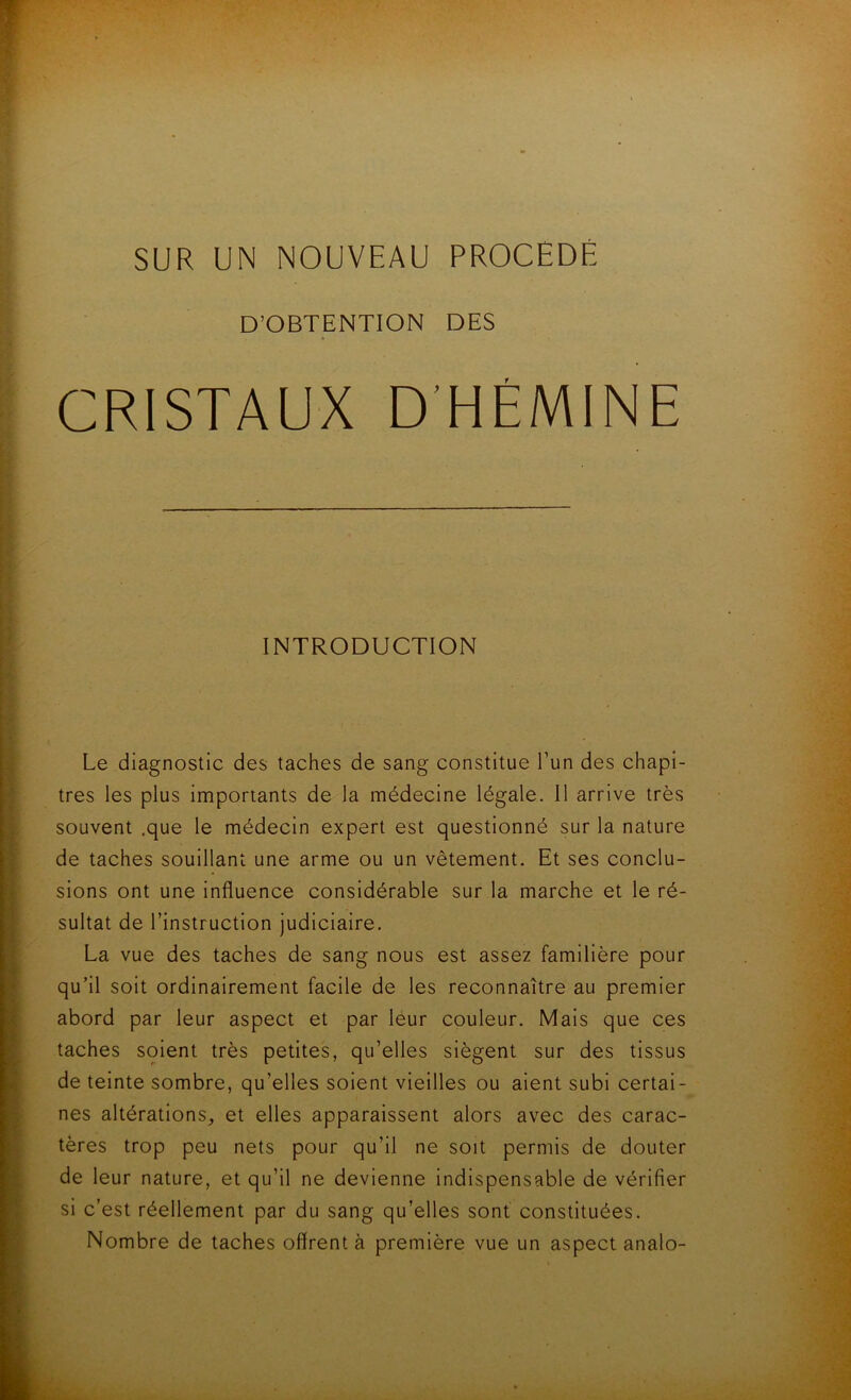 SUR UN NOUVEAU PROCEDE D’OBTENTION DES CRISTAUX D’HÉMINE INTRODUCTION Le diagnostic des taches de sang constitue l’un des chapi- tres les plus inaportants de la médecine légale. 11 arrive très souvent .que le médecin expert est questionné sur la nature de taches souillant une arme ou un vêtement. Et ses conclu- sions ont une influence considérable sur la marche et le ré- sultat de l’instruction judiciaire. La vue des taches de sang nous est assez familière pour qu’il soit ordinairement facile de les reconnaître au premier abord par leur aspect et par leur couleur. Mais que ces taches soient très petites, qu’elles siègent sur des tissus de teinte sombre, qu’elles soient vieilles ou aient subi certai- nes altérations, et elles apparaissent alors avec des carac- tères trop peu nets pour qu’il ne soit permis de douter de leur nature, et qu’il ne devienne indispensable de vérifier si c’est réellement par du sang qu’elles sont constituées. Nombre de taches offrent à première vue un aspect analo-