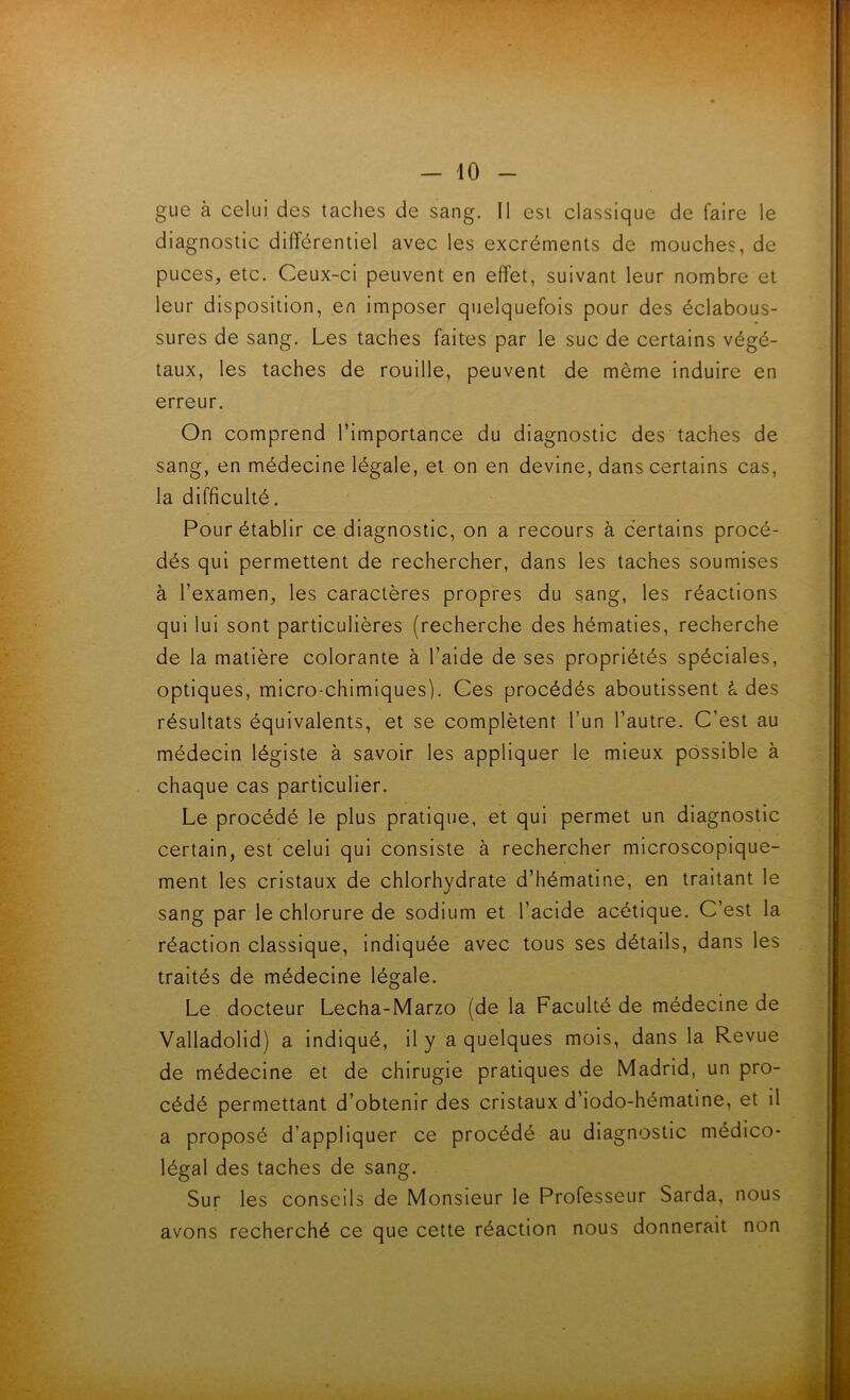 gue à celui des taclies de sang. Il esi classique de faire le diagnostic différentiel avec les excréments de mouches, de puces, etc. Ceux-ci peuvent en effet, suivant leur nombre et leur disposition, en imposer quelquefois pour des éclabous- sures de sang. Les taches faites par le suc de certains végé- taux, les taches de rouille, peuvent de même induire en erreur. On comprend l’importance du diagnostic des taches de sang, en médecine légale, et on en devine, dans certains cas, la difficulté. Pour établir ce diagnostic, on a recours à certains procé- dés qui permettent de rechercher, dans les taches soumises à l’examen, les caractères propres du sang, les réactions qui lui sont particulières (recherche des hématies, recherche de la matière colorante à l’aide de ses propriétés spéciales, optiques, micro-chimiques). Ces procédés aboutissent à des résultats équivalents, et se complètent l’un l’autre. C’est au médecin légiste à savoir les appliquer le mieux possible à chaque cas particulier. Le procédé le plus pratique, et qui permet un diagnostic certain, est celui qui consiste à rechercher microscopique- ment les cristaux de chlorhydrate d’hématine, en traitant le sang par le chlorure de sodium et l’acide acétique. C’est la réaction classique. Indiquée avec tous ses détails, dans les traités de médecine légale. Le docteur Lecha-Marzo (de la Faculté de médecine de Valladolid) a Indiqué, il y a quelques mois, dans la Revue de médecine et de chirugie pratiques de Madrid, un pro- cédé permettant d’obtenir des cristaux d’iodo-hématine, et il a proposé d’appliquer ce procédé au diagnostic médico- légal des taches de sang. Sur les conseils de Monsieur le Professeur Sarda, nous avons recherché ce que cette réaction nous donnerait non