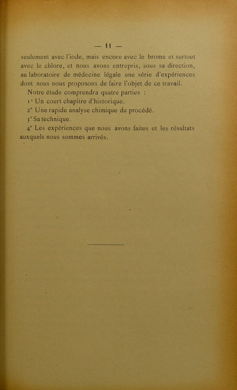 seulement avec l’iode, mais encore avec le brome et surtout avec le chlore, et rtous avons entrepris, sous sa direction, au laboratoire de médecine légale une série d’expériences dont nous nous proposons de faire l’objet de ce travail. Notre étude comprendra quatre parties : I” Un court chapitre d’historique. 2° Une rapide analyse chimique du procédé. 3° Sa technique. 4° Les expériences que nous avons faites et les résultats auxquels nous sommes arrivés.