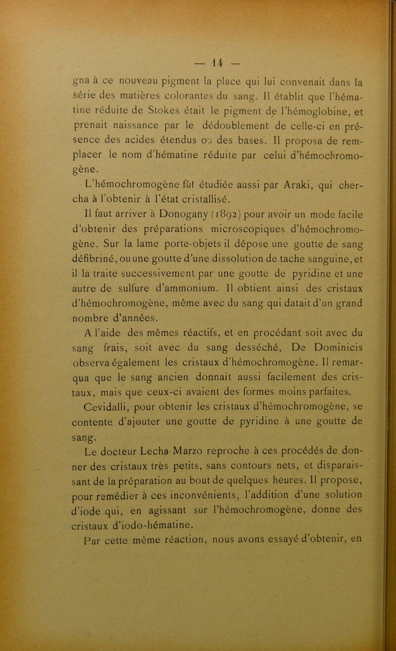 gna à ce nouveau pigment la place qui lui convenait dans la série des matières colorantes du sang. 11 établit que l’héma- tine réduite de Stokes était le pigment de l’hémoglobine, et prenait naissance par le dédoublement de celle-ci en pré- sence des acides étendus ou des bases. Il proposa de rem- placer le nom d’hématine réduite par celui d’hémochromo- gène. L’hémochromogène fût étudiée aussi par Araki, qui cher- cha à l’obtenir à l’état cristallisé. Il faut arriver à Donogany ( 1892) pour avoir un mode facile d’obtenir des préparations microscopiques d’hémochromo- gène. Sur la lame porte-objets il dépose une goutte de sang défibriné, ou une goutte d’une dissolution de tache sanguine, et il la traite successivement par une goutte de pyridine et une autre de sulfure d’ammonium. 11 obtient ainsi des cristaux d’hémochromogène, même avec du sang qui datait d’un grand nombre d’années. A l’aide des mêmes réactifs, et en procédant soit avec du sang frais, soit avec du sang desséché, De Dominicis observa également les cristaux d’hémochromogène. Il remar- qua que le sang ancien donnait aussi facilement des cris- taux, mais que ceux-ci avalent des formes moins parfaites. Cevidalli, pour obtenir les cristaux d’hémochromogène, se contente d’ajouter une goutte de pyridine à une goutte de sang. Le docteur Lécha-Marzo reproche à ces procédés de don- ner des cristaux très petits, sans contours nets, et disparais- sant de la préparation au bout de quelques heures. Il propose, pour remédier à ces Inconvénients, l’addition d’une solution d’iode qui, en agissant sur l’hémochromogène, donne des cristaux d’iodo-hématine. Par cette même réaction, nous avons essayé d’obtenir, en