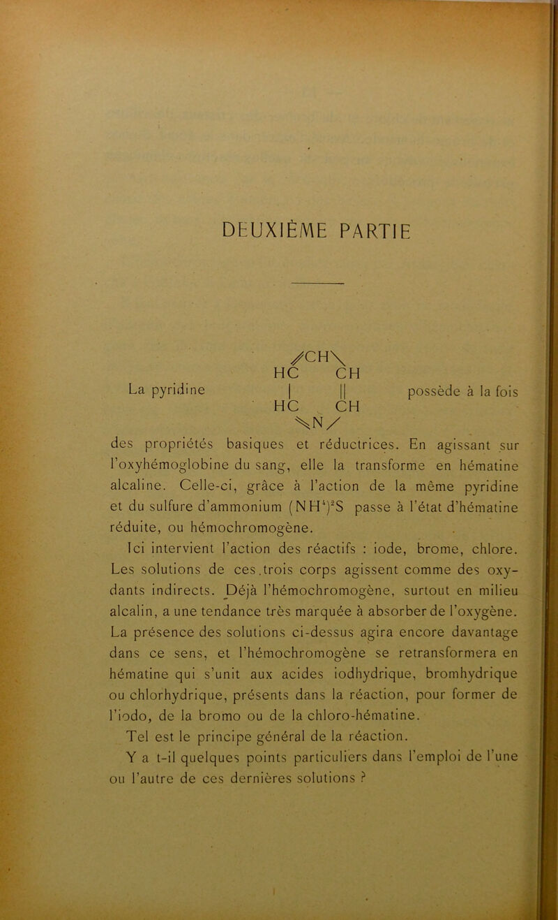 /CH\ HC CH La pyridine | || possède à la fois • HC CH SN/ des propriétés basiques et réductrices. En agissant sur l’oxyhémoglobine du sang, elle la transforme en hématine alcaline. Celle-ci, grâce à l’action de la même pyridine et du sulfure d’ammonium (NH‘)^S passe à l’état d’hématine réduite, ou hémochromogène. Ici intervient l’action des réactifs : iode, brome, chlore. Les solutions de ces.trois corps agissent comme des oxy- dants indirects. Déjà l’hémochromogène, surtout en milieu alcalin, a une tendance très marquée à absorber de l’oxygène. La présence des solutions ci-dessus agira encore davantage dans ce sens, et l’hémochromogène se retransformera en hématine qui s’unit aux acides lodhydrique, bromhydrique ou chlorhydrique, présents dans la réaction, pour former de l’iodo, de la bromo ou de la chloro-hématine. Tel est le principe général de la réaction. Y a t-il quelques points particuliers dans l’emploi de l’une ou l’autre de ces dernières solutions ?