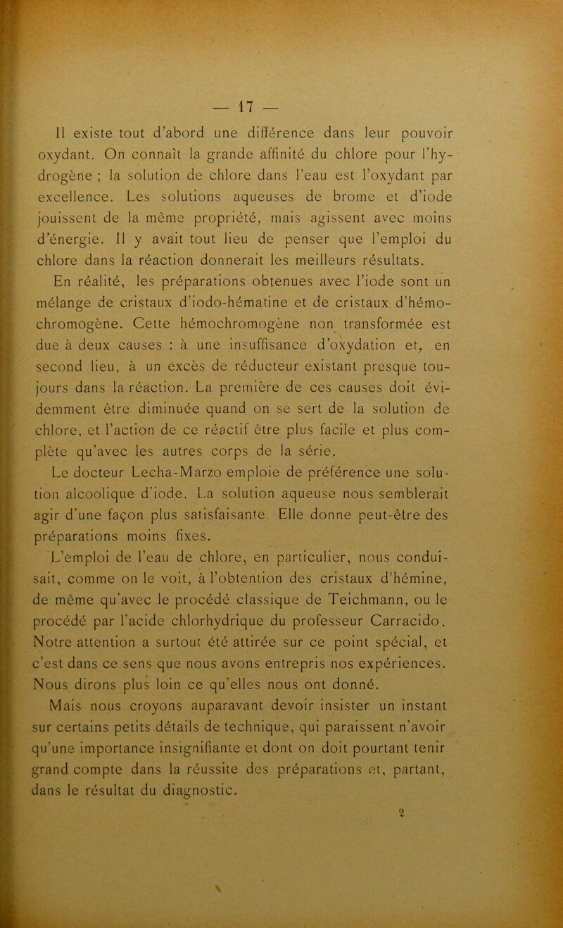 11 existe tout d’abord une différence dans leur pouvoir oxydant. On connaît la grande affinité du chlore pour l’hy- drogène ; la solution de chlore dans l’eau est l’oxydant par excellence. Les solutions aqueuses de brome et d’iode jouissent de la même propriété, mais agissent avec moins d’énergie. 11 y avait tout lieu de penser que l’emploi du chlore dans la réaction donnerait les meilleurs résultats. En réalité, les préparations obtenues avec l’iode sont un mélange de cristaux d’iodo-hématine et de cristaux d’hémo- chromogène. Cette hémochromogène non transformée est due à deux causes : à une insuffisance d’oxydation et^ en second lieu, à un excès de réducteur existant presque tou- jours dans la réaction. La premièfe de ces causes doit évi- demment être diminuée quand on se sert de la solution de chlore, et l’action de ce réactif être plus facile et plus com- plète qu’avec les autres corps de la série. Le docteur Lécha-Marzo emploie de préférence une solu- tion alcoolique d’iode. La solution aqueuse nous semblerait agir d’une façon plus satisfaisante. Elle donne peut-être des préparations moins fixes. L’emploi de l’eau de chlore, en particulier, nous condui- sait, comme on le voit, à l’obtention des cristaux d’hémine, de même qu’avec le procédé classique de Teichmann, ou le procédé par l’acide chlorhydrique du professeur Carracido. Notre attention a surtout été attirée sur ce point spécial, et c’est dans ce sens que nous avons entrepris nos expériences. Nous dirons plus loin ce qu’elles nous ont donné. Mais nous croyons auparavant devoir insister un instant sur certains petits détails de technique, qui paraissent n’avoir qu’une importance insignifiante et dont on doit pourtant tenir grand compte dans la réussite des préparations et, partant, dans le résultat du diagnostic. 2